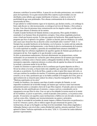 alcanzan a satisfacer la norma bíblica. A pesar de sus elevadas pretensiones, son extraños al
pacto de la promesa. En su gran misericordia Dios soporta su perversidad y no son
derribados como árboles que ocupan inútilmente el terreno, y todavía existe la 34
posibilidad de que sean perdonados. Pero abusan continuamente de la tolerancia y
misericordia de Dios....
El que admite la verdad mientras sigue en la injusticia, que declara creerla, y sin embargo la
hiere cada día por su vida inconsecuente, se entrega al servicio de Satanás, y lleva almas a
la ruina. Esta clase de personas tiene comunicación con los ángeles caídos, y recibe ayuda
de ellos para obtener el dominio de las mentes.
Cuando el poder hechicero de Satanás domina a una persona, Dios queda olvidado y
ensalzado el ser humano lleno de propósitos corruptos. Estas almas engañadas practican
como virtud una licencia secreta. Es ésta una especie de hechicería. Bien puede hacerse la
pregunta que hizo el apóstol a los gálatas: "¿Quién os fascinó, para no obedecer a la verdad,
ante cuyos ojos Jesucristo fue ya descrito como crucificado entre vosotros?" (Gál. 3: 1.)
Siempre hay un poder hechicero en las herejías y en la licencia. La mente está tan seducida
que no puede razonar inteligentemente, y una ilusión la desvía continuamente de la pureza.
La visión espiritual se empaña: y personas de moralidad hasta entonces intachable se
confunden bajo los sofismas engañadores de aquellos agentes de Satanás que profesan ser
mensajeros de luz. Este engaño es lo que da poder a estos agentes.
Si ellos se presentasen audazmente e hiciesen abiertamente sus proposiciones, serían
rechazados sin un momento de vacilación; pero obran primero de tal manera que inspiran
simpatía y confianza como si fuesen santos y abnegados hombres de Dios. Como sus
mensajeros especiales, empiezan entonces su artera obra de apartar las almas de la senda de
la rectitud, y procuran anular la ley de Dios.
Cuando los ministros se aprovechan así de la confianza que la gente deposita en ellos y
llevan las almas a la ruina, se hacen tanto más culpables que el pecador común cuanto más
elevada es su profesión. En el día de Dios, cuando se abra el gran libro mayor del cielo, se
verá que contiene los nombres de muchos 35 ministros que pretendieron tener pureza en su
corazón y en su vida y profesaron que se les había confiado el Evangelio de Cristo, pero se
aprovecharon de su situación para seducir las almas y hacerles transgredir la ley de Dios.
"Malicias espirituales en los aires"
Cuando los hombres y las mujeres caen bajo el poder corruptor de Satanás, es casi
imposible recobrarlos de la horrible trampa, de manera que vuelvan a tener nuevamente
pensamientos puros y conceptos claros de lo que Dios requiere. El pecado, para sus mentes
seducidas, ha sido santificado por el ministro, y nunca vuelven a considerarlo con la
repugnancia con que Dios lo mira. Una vez que se ha rebajado la norma moral en la mente
de los hombres, su juicio se pervierte, y miran al pecado como justicia, y a la justicia como
pecado. Al asociarse con aquellos cuyas inclinaciones y hábitos no son elevados ni puros, se
vuelvan como ellos. Adoptan casi inconscientemente sus gustos y principios.
Si se elige la sociedad de un hombre de mente impura y hábitos licenciosos en preferencia a
la de los virtuosos y puros, ello es indicio seguro de que armonizan los gustos y las
inclinaciones, de que se ha llegado a un bajo nivel de moralidad. Estas almas engañadas e
infatuadas llaman a este nivel alta y santa afinidad del espíritu, armonía espiritual. Pero el
apóstol lo llama "malicias espirituales en los aires," (Efe. 6: 12) contra las cuales debemos
guerrear vigorosamente.
 