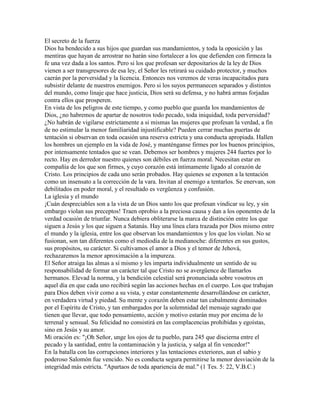 El secreto de la fuerza
Dios ha bendecido a sus hijos que guardan sus mandamientos, y toda la oposición y las
mentiras que hayan de arrostrar no harán sino fortalecer a los que defienden con firmeza la
fe una vez dada a los santos. Pero si los que profesan ser depositarios de la ley de Dios
vienen a ser transgresores de esa ley, el Señor les retirará su cuidado protector, y muchos
caerán por la perversidad y la licencia. Entonces nos veremos de veras incapacitados para
subsistir delante de nuestros enemigos. Pero si los suyos permanecen separados y distintos
del mundo, como linaje que hace justicia, Dios será su defensa, y no habrá armas forjadas
contra ellos que prosperen.
En vista de los peligros de este tiempo, y como pueblo que guarda los mandamientos de
Dios, ¿no habremos de apartar de nosotros todo pecado, toda iniquidad, toda perversidad?
¿No habrán de vigilarse estrictamente a si mismas las mujeres que profesan la verdad, a fin
de no estimular la menor familiaridad injustificable? Pueden cerrar muchas puertas de
tentación si observan en toda ocasión una reserva estricta y una conducta apropiada. Hallen
los hombres un ejemplo en la vida de José, y manténganse firmes por los buenos principios,
por intensamente tentados que se vean. Debemos ser hombres y mujeres 244 fuertes por lo
recto. Hay en derredor nuestro quienes son débiles en fuerza moral. Necesitan estar en
compañía de los que son firmes, y cuyo corazón está íntimamente ligado al corazón de
Cristo. Los principios de cada uno serán probados. Hay quienes se exponen a la tentación
como un insensato a la corrección de la vara. Invitan al enemigo a tentarlos. Se enervan, son
debilitados en poder moral, y el resultado es vergüenza y confusión.
La iglesia y el mundo
¡Cuán despreciables son a la vista de un Dios santo los que profesan vindicar su ley, y sin
embargo violan sus preceptos! Traen oprobio a la preciosa causa y dan a los oponentes de la
verdad ocasión de triunfar. Nunca debiera obliterarse la marca de distinción entre los que
siguen a Jesús y los que siguen a Satanás. Hay una línea clara trazada por Dios mismo entre
el mundo y la iglesia, entre los que observan los mandamientos y los que los violan. No se
fusionan, son tan diferentes como el mediodía de la medianoche: diferentes en sus gustos,
sus propósitos, su carácter. Si cultivamos el amor a Dios y el temor de Jehová,
rechazaremos la menor aproximación a la impureza.
El Señor atraiga las almas a sí mismo y les imparta individualmente un sentido de su
responsabilidad de formar un carácter tal que Cristo no se avergüence de llamarlos
hermanos. Elevad la norma, y la bendición celestial será pronunciada sobre vosotros en
aquel día en que cada uno recibirá según las acciones hechas en el cuerpo. Los que trabajan
para Dios deben vivir como a su vista, y estar constantemente desarrollándose en carácter,
en verdadera virtud y piedad. Su mente y corazón deben estar tan cabalmente dominados
por el Espíritu de Cristo, y tan embargados por la solemnidad del mensaje sagrado que
tienen que llevar, que todo pensamiento, acción y motivo estarán muy por encima de lo
terrenal y sensual. Su felicidad no consistirá en las complacencias prohibidas y egoístas,
sino en Jesús y su amor.
Mi oración es: "¡Oh Señor, unge los ojos de tu pueblo, para 245 que discierna entre el
pecado y la santidad, entre la contaminación y la justicia, y salga al fin vencedor!"
En la batalla con las corrupciones interiores y las tentaciones exteriores, aun el sabio y
poderoso Salomón fue vencido. No es conducta segura permitirse la menor desviación de la
integridad más estricta. "Apartaos de toda apariencia de mal." (1 Tes. 5: 22, V.B.C.)
 