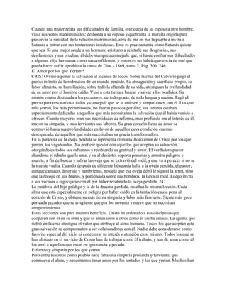 Cuando una mujer relata sus dificultades de familia, o se queja de su esposo a otro hombre,
viola sus votos matrimoniales; deshonra a su esposo y quebranta la muralla erigida para
preservar la santidad de la relación matrimonial; abre de par en par la puerta e invita a
Satanás a entrar con sus tentaciones insidiosas. Esto es precisamente cómo Satanás quiere
que sea. Si una mujer acude a un hermano cristiano a relatarle sus desgracias, sus
desilusiones y sus pruebas, él debe siempre aconsejarle que, si ha de confiar sus dificultades
a alguien, elija hermanas como sus confidentes, y entonces no habrá apariencia de mal que
pueda hacer sufrir oprobio a la causa de Dios.- 1869, tomo 2, Pág. 306. 246
El Amor por los que Yerran *
CRISTO vino a poner la salvación al alcance de todos. Sobre la cruz del Calvario pagó el
precio infinito de la redención de un mundo perdido. Su abnegación y sacrificio propio, su
labor altruista, su humillación, sobre todo la ofrenda de su vida, atestiguan la profundidad
de su amor por el hombre caído. Vino a esta tierra a buscar y salvar a los perdidos. Su
misión estaba destinada a los pecadores: de todo grado, de toda lengua y nación. Pagó el
precio para rescatarlos a todos y conseguir que se le uniesen y simpatizasen con él. Los que
más yerran, los más pecaminosos, no fueron pasados por alto; sus labores estaban
especialmente dedicadas a aquellos que más necesitaban la salvación que él había venido a
ofrecer. Cuanto mayores eran sus necesidades de reforma, más profundo era el interés de él,
mayor su simpatía, y más fervientes sus labores. Su gran corazón lleno de amor se
conmovió hasta sus profundidades en favor de aquellos cuya condición era más
desesperada, de aquellos que más necesitaban su gracia transformadora.
En la parábola de la oveja perdida se representa el maravilloso amor de Cristo por los que
yerran, los vagabundos. No prefiere quedar con aquellos que aceptan su salvación,
otorgándoles todos sus esfuerzos y recibiendo su gratitud y amor. El verdadero pastor
abandona el rebaño que le ama, y va al desierto, soporta penurias y arrostra peligros y
muerte, a fin de buscar y salvar la oveja que se extravió del redil, y que va a perecer si no se
la trae de vuelta. Cuando después de diligente búsqueda halla a la oveja perdida, el pastor,
aunque cansado, dolorido y hambriento, no deja que esa oveja débil le siga ni la arrea, sino
que la recoge en sus brazos, y poniéndola sobre sus hombros, la lleva al redil. Luego invita
a sus vecinos a regocijarse con él por haber recobrado la oveja perdida. 247
La parábola del hijo pródigo y la de la dracma perdida, enseñan la misma lección. Cada
alma que está especialmente en peligro por haber caído en la tentación causa pena al
corazón de Cristo, y obtiene su más tierna simpatía y labor más ferviente. Siente más gozo
por cada pecador que se arrepiente que por los noventa y nueve que no necesitan
arrepentimiento.
Estas lecciones son para nuestro beneficio. Cristo ha ordenado a sus discípulos que
cooperen con él en su obra y que se amen unos a otros como él los ha amado. La agonía que
sufrió en la cruz atestigua el valor que atribuye al alma humana. Todos los que aceptan esta
gran salvación se comprometen a ser colaboradores con él. Nadie debe considerarse como
favorito especial del cielo ni concentrar su interés y atención en si mismo. Todos los que se
han alistado en el servicio de Cristo han de trabajar como él trabajó, y han de amar como él
los amó a aquellos que están en ignorancia y pecado.
Esfuerzo y simpatía por los que yerran
Pero entre nosotros como pueblo hace falta una simpatía profunda y ferviente, que
conmueva el alma, y necesitamos tener amor por los tentados y los que yerran. Muchos han
 