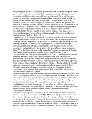 manifestado gran frialdad y la negligencia pecaminosa que Cristo representó por el hombre
que se pasó de un lado; se han mantenido tan alejados como podían de aquellos que
necesitan ayuda. El alma recién convertida tiene con frecuencia fieros conflictos con
costumbres arraigadas, o con alguna forma especial de tentación, y, siendo vencida por
alguna pasión o tendencia dominante, comete a veces alguna indiscreción o un mal
verdadero. Entonces es cuando se requieren energía, tacto y sabiduría de parte de sus
hermanos, a fin de que pueda serie devuelta la salud espiritual. A tales casos se aplican las
instrucciones dé la Palabra de Dios: "Hermanos, si alguno fuere tomado en alguna falta,
vosotros que sois espirituales, restaurad al tal con el espíritu de mansedumbre;
considerándote a ti mismo, porque tú no seas también tentado." "Así que, los que 248
somos más firmes debemos sobrellevar las flaquezas de los flacos, y no agradarnos a
nosotros mismos." (Gál. 6: 1; Rom. 15: 1.)
¡Pero cuán poca de la compasiva ternura de Cristo manifiestan los que profesan seguirle!
Cuando uno yerta, con frecuencia los otros se sienten con libertad para hacer aparecer el
caso tan malo como sea posible. Los que son tal vez culpables de pecados tan grandes en
otra dirección tratan a su hermano con severidad cruel. Los errores cometidos por
ignorancia, irreflexión o debilidad, son exagerados hasta presentarse como pecados
voluntarios y premeditados. Al ver a las almas extraviarse, algunos cruzan las manos y
dicen: "Ya le dije. Sabía que no se podía fiar en ellas." Así adoptan la actitud de Satanás,
regocijándose en espíritu de que sus malas sospechas resultaron correctas.
Debemos esperar encontrar y tolerar grandes imperfecciones en aquellos que son jóvenes
inexpertos. Cristo nos ha invitado a tratar de restaurar a los tales con espíritu de
mansedumbre, y nos tiene por responsables si seguimos una conducta que los impulse al
desaliento, a la desesperación y la ruina. A menos que cultivemos diariamente la preciosa
planta del amor, estamos en peligro de volvernos estrechos y fanáticos, faltos de simpatía y
criticones, estimándonos justos cuando distamos mucho de ser aprobados por Dios.
Algunos son descorteses, bruscos y rudos. Son como erizos de castañas; pinchan
cuandoquiera que se les toque. Los tales causan un daño incalculable representando
falsamente a nuestro amante Salvador.
Debemos alcanzar una norma más elevada o seremos indignos de llamarnos cristianos. Para
salvar a los que yerran, debemos cultivar el espíritu con que Cristo trabajó. Ellos le son tan
caros como nosotros. Son igualmente capaces de ser trofeos de su gracia y herederos del
reino. Pero están expuestos a las trampas del astuto enemigo, expuestos al peligro y a la
contaminación, y sin la gracia salvadora de Cristo, a la ruina segura. Si nosotros
considerásemos este asunto en su debida 249 luz, ¡cómo se vivificaría nuestro celo, se
multiplicarían nuestros esfuerzos fervientes y abnegados, a fin de acercarnos a aquellos que
necesitan nuestra ayuda, nuestras oraciones, nuestra simpatía y nuestro amor!
Labor abnegada para otros
Consideren aquellos que han sido remisos en esta obra la orden del gran mandamiento:
"Amarás a tu prójimo como a ti mismo." (Mat. 22:39.) Esta obligación recae sobre todos.
Se requiere de todos que trabajen para disminuir los males y multiplicar las bendiciones de
sus semejantes. Si somos fuertes para resistir la tentación estamos bajo mayor obligación de
ayudar a los que son débiles y ceden a ella. Si tenemos conocimiento, debemos instruir al
ignorante. Si Dios nos ha bendecido con bienes de este mundo, es nuestro deber socorrer a
los pobres. Debemos trabajar para beneficio de los demás. Que todos los que están dentro
 