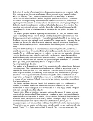 de la esfera de nuestra influencia participen de cualquier excelencia que poseamos. Nadie
debe contentarse con alimentarse del pan de vida sin compartirlo con los que le rodean.
Viven tan sólo para Cristo y honran su nombre aquellos que son fieles a su Maestro,
tratando de salvar lo que se había perdido. La piedad genuina se manifestará ciertamente
mediante el anhelo profundo y la ferviente labor del Salvador crucificado para salvar a
aquellos por quienes murió. Si nuestro corazón está enternecido y subyugado por la gracia
de Cristo, si está iluminado con un sentido de la bondad y el amor de Dios, habrá un flujo
natural de amor, simpatía y ternura hacia los demás. La verdad ejemplificada en la vida
ejercerá su poder, como la levadura oculta, en todos aquellos con quienes sea puesta en
contacto.
Dios dispuso que para crecer en la gracia y el conocimiento de Cristo, los hombres deben
seguir su ejemplo y trabajar como él trabajó. Ello requerirá con frecuencia una lucha para
dominar nuestros propios sentimientos y para refrenarnos de hablar 250 de una manera que
desaliente a los que están luchando con la tentación. Una vida de oración y alabanza diarias,
una vida que derrame luz sobre la senda de los demás, no puede mantenerse sin esfuerzo
ferviente. Pero un esfuerzo tal dará preciosos frutos, bendiciones para el receptor y para el
dador.
El espíritu de labor abnegada en favor de otros da al carácter profundidad, estabilidad y
amabilidad como las de Cristo, infunde paz y felicidad a su poseedor. Las aspiraciones son
elevadas. No hay cabida para la pereza o el egoísmo. Los que ejercitan las gracias cristianas
crecerán. Tendrán nervios y músculos espirituales y serán fuertes para trabajar por Dios.
Tendrán claras percepciones espirituales, una fe constante y creciente, y poder prevaleciente
en la oración. Los que velan por las almas, los que se consagran plenamente a la salvación
de los que yerran, están ciertamente obrando su propia salvación.
Respírese la atmósfera del cielo
Pero ¡cuánto se ha descuidado esta obra! Si los pensamientos y los afectos fuesen dedicados
completamente a Dios, ¿ pensáis que se abandonaran sin cuidado ni sentimiento, como ha
sucedido, las almas que están en el error, expuestas a las tentaciones de Satanás? ¿No se
harían mayores esfuerzos, con el amor y la sencillez de Cristo, para salvar a los que vagan
perdidos? Todos los que están verdaderamente consagrados a Dios se dedicarán con el
mayor celo a la obra por la cual él ha hecho más, por la cual ha hecho un sacrificio infinito:
la obra de salvar a las almas. Tal es la obra especial que ha de ser apreciada y sostenida, sin
dejarla nunca flaquear.
Dios llama a sus hijos a despertar y a salir de la atmósfera frígida en la cual han estado
viviendo, a sacudir las impresiones e ideas que helaron los impulsos del amor y los
mantuvieron en inactividad egoísta. Los invita a subir de su nivel bajo y terrenal y respirar
en la clara y asoleada atmósfera del cielo.
Nuestros cultos deben ser ocasiones sagradas y preciosas. La reunión de oración no es un
lugar donde los hermanos han 251 de censurarse y condenarse unos a otros, donde haya de
haber sentimientos desprovistos de bondad y discursos duros. Cristo será ahuyentado de las
asambleas donde este espíritu se manifieste, y Satanás vendrá para dirigir. No debe dejarse
penetrar nada que sepa a un espíritu anticristiano, falto de amor, porque ¿no nos
congregamos para pedir misericordia y perdón del Señor? El Salvador ha dicho claramente:
"Con el juicio con que juzgáis, seréis juzgados; y con la medida con que medís, os volverán
a medir." (Mat. 7: 2.) ¿Quién puede subsistir delante de Dios y presentar un carácter sin
 