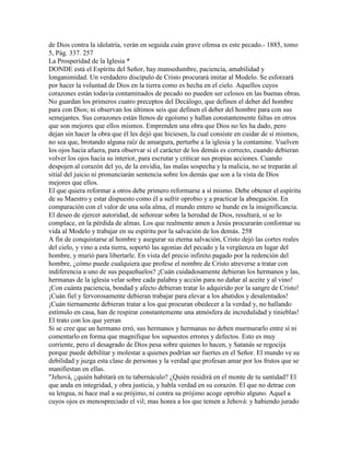 de Dios contra la idolatría, verán en seguida cuán grave ofensa es este pecado.- 1885, tomo
5, Pág. 337. 257
La Prosperidad de la Iglesia *
DONDE está el Espíritu del Señor, hay mansedumbre, paciencia, amabilidad y
longanimidad. Un verdadero discípulo de Cristo procurará imitar al Modelo. Se esforzará
por hacer la voluntad de Dios en la tierra como es hecha en el cielo. Aquellos cuyos
corazones están todavía contaminados de pecado no pueden ser celosos en las buenas obras.
No guardan los primeros cuatro preceptos del Decálogo, que definen el deber del hombre
para con Dios; ni observan los últimos seis que definen el deber del hombre para con sus
semejantes. Sus corazones están llenos de egoísmo y hallan constantemente faltas en otros
que son mejores que ellos mismos. Emprenden una obra que Dios no les ha dado, pero
dejan sin hacer la obra que él les dejó que hiciesen, la cual consiste en cuidar de sí mismos,
no sea que, brotando alguna raíz de amargura, perturbe a la iglesia y la contamine. Vuelven
los ojos hacia afuera, para observar si el carácter de los demás es correcto, cuando debieran
volver los ojos hacia su interior, para escrutar y criticar sus propias acciones. Cuando
despojen al corazón del yo, de la envidia, las malas sospecha y la malicia, no se treparán al
sitial del juicio ni pronunciarán sentencia sobre los demás que son a la vista de Dios
mejores que ellos.
El que quiera reformar a otros debe primero reformarse a sí mismo. Debe obtener el espíritu
de su Maestro y estar dispuesto como él a sufrir oprobio y a practicar la abnegación. En
comparación con el valor de una sola alma, el mundo entero se hunde en la insignificancia.
El deseo de ejercer autoridad, de señorear sobre la heredad de Dios, resultará, si se lo
complace, en la pérdida de almas. Los que realmente amen a Jesús procurarán conformar su
vida al Modelo y trabajar en su espíritu por la salvación de los demás. 258
A fin de conquistarse al hombre y asegurar su eterna salvación, Cristo dejó las cortes reales
del cielo, y vino a esta tierra, soportó las agonías del pecado y la vergüenza en lugar del
hombre, y murió para libertarle. En vista del precio infinito pagado por la redención del
hombre, ¿cómo puede cualquiera que profese el nombre de Cristo atreverse a tratar con
indiferencia a uno de sus pequeñuelos? ¡Cuán cuidadosamente debieran los hermanos y las,
hermanas de la iglesia velar sobre cada palabra y acción para no dañar al aceite y al vino!
¡Con cuánta paciencia, bondad y afecto debieran tratar lo adquirido por la sangre de Cristo!
¡Cuán fiel y fervorosamente debieran trabajar para elevar a los abatidos y desalentados!
¡Cuán tiernamente debieran tratar a los que procuran obedecer a la verdad y, no hallando
estímulo en casa, han de respirar constantemente una atmósfera de incredulidad y tinieblas!
El trato con los que yerran
Si se cree que un hermano erró, sus hermanos y hermanas no deben murmurarlo entre sí ni
comentarlo en forma que magnifique los supuestos errores y defectos. Esto es muy
corriente, pero el desagrado de Dios pesa sobre quienes lo hacen, y Satanás se regocija
porque puede debilitar y molestar a quienes podrían ser fuertes en el Señor. El mundo ve su
debilidad y juzga esta clase de personas y la verdad que profesan amar por los frutos que se
manifiestan en ellas.
"Jehová, ¿quién habitará en tu tabernáculo? ¿Quién residirá en el monte de tu santidad? El
que anda en integridad, y obra justicia, y habla verdad en su corazón. El que no detrae con
su lengua, ni hace mal a su prójimo, ni contra su prójimo acoge oprobio alguno. Aquel a
cuyos ojos es menospreciado el vil; mas honra a los que temen a Jehová: y habiendo jurado
 
