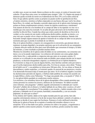 en daño suyo, no por eso muda. Quien su dinero no dio a usura, ni contra el inocente tomó
cohecho. El que hace estas cosas, no resbalará para siempre." (Sal. 15.) Según este pasaje el
detractor queda excluido de morar en el tabernáculo de Dios 259 y en la santa colina de
Sión. El que admite oprobio contra su prójimo no puede recibir la aprobación de Dios.
¿Cuántos ministros, mientras se hallan empezados en una buena obra que vuelve las almas
hacia Dios y la verdad, son llamados a presidir algún juicio de la iglesia entre hermanos que
actúan en forma completamente errónea y tienen un espíritu contencioso e intolerante?
Esta manera de desviar a los hombres de su campo de labor se ha repetido vez tras vez a
medida que esta causa ha avanzado. Es un plan del gran adversario de los hombres para
estorbar la obra de Dios. Cuando hay almas que están a punto de decidirse en favor de la
verdad y se las somete de este modo a influencias desfavorables, pierden su interés, y es
muy raro que se pueda volver a hacer en ellas una impresión tan poderosa. Satanás está
buscando siempre alguna manera de apartar al ministro de su campo de labor en ese preciso
momento para que se pierda el resultado de sus labores.
Hay en la iglesia hombres y mujeres sin consagración ni conversión, que piensan más en
mantener su propia dignidad y sus propias opiniones que en la salvación de sus semejantes;
y Satanás obra por medio de ellos para crear dificultades que consuman el tiempo y la labor
del ministro, y como resultado se pierden muchas almas.
Mientras los miembros de la iglesia están divididos en sus sentimientos, sus corazones son
duros y no se los puede impresionar. Los esfuerzos del ministro son como golpes dados
sobre hierro frío, y cada partido se empecina más que antes en su propio camino. El
ministro se ve colocado en una situación nada envidiable; pues aunque decida con la mayor
prudencia, su decisión desagradará a alguien y se fortalecerá así el espíritu banderizo.
Si el ministro se aloja en la casa de alguna familia, otras familias sentirán celos por temor a
que él reciba impresiones desfavorables para ellas. Si él da un consejo, otros dirán: "Fulano
de tal habló con él," y sus palabras no tienen peso 260 para ellos. Así sus almas se llenan de
desconfianza y malas sospechas, y el ministro queda a la merced de sus prejuicios y recelos.
Con demasiada frecuencia deja el asunto peor que antes. Si él se hubiese negado a escuchar
las declaraciones parciales de algunos, si hubiese dado palabras de consejo de acuerdo con
la regla bíblica y dicho como Nehemías: "Yo hago una grande obra, y no puedo ir" (Neh. 6:
3), esa iglesia habría quedado en condiciones mucho mejores.
Los ministros y los miembros laicos de la iglesia desagradan a Dios cuando permiten que
ciertas personas les cuenten los errores y defectos de sus hermanos. No deben escuchar
estos informes, sino preguntar: "¿Habéis seguido estrictamente lo ordenado por vuestro
Salvador? ¿Habéis ido al ofensor y le habéis hablado de sus faltas entre vosotros y él solo?
Y ¿se ha negado él a escuchamos? Con cuidado y con oración, ¿ habéis tomado a dos o tres
personas y trabajado con él con ternura, humildad y mansedumbre, y con un corazón
palpitante. de amor por su alma?"
Si las órdenes del Capitán, dadas en las reglas trazadas para los que yerran, han sido
seguidas estrictamente entonces se ha de dar un paso hacia adelante: contarlo a la iglesia, y
dejar que se decida el caso según las Escrituras. Entonces el cielo ratificará la decisión
hecha por la iglesia al borrar de su registro el nombre del miembro ofensor si no se
arrepiente. Si no se han dado esos pasos, cerremos los oídos a las quejas, y neguémonos a
admitir oprobio contra nuestro prójimo. Si nadie lo recibiese, pronto cesarían las malas
 