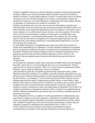 Cuando el engañador comienza su obra de seducción, encuentra con frecuencia disparidad
de gustos y hábitos; pero haciendo grandes alardes de piedad, conquista la confianza, y
cuando lo ha hecho, su astuto poder engañoso se ejerce a su manera para realizar sus planes.
Al asociarse con estos elementos peligrosos, las mujeres se acostumbran a respirar esa
atmósfera de impureza, y casi insensiblemente se compenetran del mismo espíritu. Pierden
su identidad y se transforman en la sombra de su seductor. 36
Hombres que profesan tener nueva luz, que aseveran ser reformadores, ejercerán gran
influencia sobre cierta clase de personas que reconocen las herejías de la época actual, y no
están satisfechas con la condición espiritual que existe en las iglesias. Con corazón veraz y
sincero, desean ver un cambio hacia lo mejor, elevarse a una norma superior. Si los fieles
siervos de Cristo les presentasen la verdad en su forma pura y sin adulteración, estas
personas la aceptarían y se purificarían obedeciéndola. Pero Satanás, que vela siempre,
sigue el rastro de estas almas investigadoras. Se les presenta alguien que hace una alta
profesión de fe, como Satanás cuando fue a Cristo disfrazado de ángel de luz, y las atrae
aún más lejos de la senda recta.
Es incalculable la desgracia y la degradación que siguen en la estela de la licencia. El
mundo está contaminado por sus habitantes. Casi han colmado la medida de su iniquidad;
pero lo que atraerá la retribución más grave es la práctica de la iniquidad bajo el manto de
la piedad. El Redentor del mundo no despreció nunca el verdadero arrepentimiento, por
grande que fuera la culpa; pero lanzó ardientes denuncias contra los fariseos y los
hipócritas. Hay más esperanza para el que peca abiertamente que para esta clase de
personas....
"Velad y orad"
En esta época de corrupción, cuando nuestro adversario el diablo ronda como león rugiente
buscando a quien devore, veo la necesidad de elevar mi voz en amonestación. "Velad y
orad, para que no entréis en tentación." (Mat. 26: 41.) Son muchos los que poseen talentos
brillantes y que los dedican impíamente al servicio de Satanás.
¿Qué advertencia puedo dar a un pueblo que profesa haber salido del mundo, y haber
dejado las obras de las tinieblas? ¿A un pueblo a quien Dios ha hecho depositario de su ley,
pero que como la higuera frondosa ostenta sus ramas aparentemente florecientes a la misma
faz del Altísimo y, sin embargo, 37 no lleva frutos para gloria de Dios? Muchos de ellos
albergan pensamientos impuros, imaginaciones profanas, deseos no santificados y bajas
pasiones. Dios aborrece el fruto que lleva un árbol tal. Los ángeles, puros y santos, miran la
conducta de los tales con aborrecimiento, mientras Satanás se regocija. ¡Ojalá que los
hombres y mujeres considerasen lo único que pueden ganar al transgredir la ley de Dios! En
cualquier circunstancia, la transgresión deshonra a Dios y resulta en una maldición para el
hombre. Debemos considerarla así, por hermoso que sea su disfraz y cualquiera que sea la
persona que la cometa.
Como embajadora de Cristo, os suplico a vosotros que profesáis la verdad presente, para
que rechacéis cualquier avance de la impureza, y abandonéis la sociedad de aquellos que
emiten una sugestión impura. Repudiad estos pecados contaminadores con el más intenso
odio. Apartaos de aquellos que, aun en la conversación, permiten que su mente siga esta
tendencia; "porque de la abundancia del corazón habla la boca." (Mat. 12: 34.)
Como el número de los que practican estos pecados contaminadores aumenta
constantemente en el mundo, y ellos quisieran introducirse en nuestras iglesias, os
 
