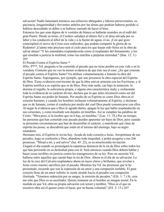 salvación! Nadie lamentará entonces sus esfuerzos abnegados y labores perseverantes, su
paciencia, longanimidad y fervientes anhelos por las almas que podrían haberse perdido si
hubiese descuidado su deber o se hubiese cansado de hacer el bien.
Entonces los que sean dignos de ir vestidos de blanco se hallarán reunidos en el redil del
gran Pastor. Desde su trono, el Cordero saludará al obrero fiel y al alma salvada por su
labor y los conducirá al árbol de la vida y a la fuente de aguas vivas. ¡Con qué gozo
contemplará el siervo de Cristo esos redimidos, que podrán compartir la gloria de su
Redentor! ¡Cuánto más precioso será el cielo para los que hayan sido fieles en la obra de
salvar almas! "Y los entendidos resplandecerán como el resplandor del firmamento; y los
que enseñan a justicia la multitud, como las estrellas a perpetua eternidad." (Dan. 12: 3.)
265
El Pecado Contra el Espíritu Santo *
HNo. P***, Vd. pregunta si ha cometido el pecado que no tiene perdón en esta vida o en la
venidera. Contesto que no veo la menor evidencia de que éste sea el caso. ¿En qué consiste
el pecado contra el Espíritu Santo? En atribuir voluntariamente a Satanás la obra del
Espíritu Santo. Supongamos, por ejemplo, que uno presencie la obra especial del Espíritu
de Dios. Tiene evidencia convincente de que la obra está en armonía con las Escrituras, y el
Espíritu testifica a su espíritu que es de Dios. Pero más tarde, cae bajo la tentación; lo
domina el orgullo, la suficiencia propia, o alguna otra característica mala; y rechazando
toda la evidencia de su carácter divino, declara que lo que antes reconoció como ser del
Espíritu Santo era poder de Satanás. Por medio de su Espíritu es como Dios obra en el
corazón humano; y cuando los hombres rechazan voluntariamente al Espíritu, y declaran
que es de Satanás, cortan el conducto por medio del cual Dios puede comunicarse con ellos.
Al negar la evidencia que a Dios le agradó darles, apagan la luz que había resplandecido en
sus corazones, y como resultado son dejados en tinieblas. Así se cumplen las palabras de
Cristo: "Mira pues, si la lumbre que en ti hay, es tinieblas." (Luc. 11: 35,) Por un tiempo,
las personas que han cometido este pecado pueden aparentar ser hijos de Dios; pero cuando
se presentan circunstancias que han de desarrollar el carácter, y manifestar qué clase de
espíritu las posee, se descubrirá que están en el terreno del enemigo, bajo su negro
estandarte.
Hermano mío, el Espíritu le invita hoy. Acuda de todo corazón a Jesús. Arrepiéntase de sus
pecados, haga su confesión a Dios, abandone toda iniquidad, y podrá acogerse a sus 266
promesas. "Mirad a mí, y sed salvos" (Isa. 45: 22), es su misericordia invitación.
Llegará el día cuando se promulgará la espantosa denuncia de la ira de Dios sobre todos los
que han persistido en su deslealtad para con él. Será entonces cuando Dios deberá hablar y
hacer cosas terribles en justicia contra los transgresores de su ley. Pero no necesita Vd.
hallarse entre aquellos que caerán bajo la ira de Dios. Ahora es el día de su salvación. La
luz de la cruz del Calvario resplandece ahora en rayos claros y brillantes, que revelan a
Jesús como nuestro sacrificio por el pecado. Mientras lea Vd. las promesas que le he
presentado, recuerde que son la expresión de un amor y una compasión inefable. El gran
corazón lleno de un amor infinito se siente atraído hacia el pecador con compasión
ilimitada. "Tenemos redención por su sangre, la emisión de pecados." (Efe. 1: 7.) Sí, crea
tan sólo que Dios es su auxiliador. Quiere restaurar en el hombre su imagen moral. En la
medida en que Vd. obra su propia salvación con temor y temblor, "Dios es el que en
nosotros obra así el querer como el hacer, por su buena voluntad." (Fil. 2: 13.) 267
 