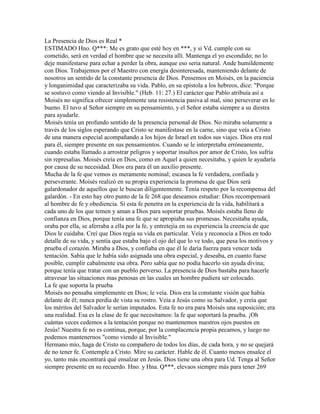 La Presencia de Dios es Real *
ESTIMADO Hno. Q***: Me es grato que esté hoy en ***, y si Vd. cumple con su
cometido, será en verdad el hombre que se necesita allí. Mantenga el yo escondido; no lo
deje manifestarse para echar a perder la obra, aunque eso seria natural. Ande humildemente
con Dios. Trabajemos por el Maestro con energía desinteresada, manteniendo delante de
nosotros un sentido de la constante presencia de Dios. Pensemos en Moisés, en la paciencia
y longanimidad que caracterizaba su vida. Pablo, en su epístola a los hebreos, dice: "Porque
se sostuvo como viendo al Invisible." (Heb. 11: 27.) El carácter que Pablo atribuía así a
Moisés no significa ofrecer simplemente una resistencia pasiva al mal, sino perseverar en lo
bueno. El tuvo al Señor siempre en su pensamiento, y el Señor estaba siempre a su diestra
para ayudarle.
Moisés tenía un profundo sentido de la presencia personal de Dios. No miraba solamente a
través de los siglos esperando que Cristo se manifestase en la carne, sino que veía a Cristo
de una manera especial acompañando a los hijos de Israel en todos sus viajes. Dios era real
para él, siempre presente en sus pensamientos. Cuando se le interpretaba erróneamente,
cuando estaba llamado a arrostrar peligros y soportar insultos por amor de Cristo, los sufría
sin represalias. Moisés creía en Dios, como en Aquel a quien necesitaba, y quien le ayudaría
por causa de su necesidad. Dios era para él un auxilio presente.
Mucha de la fe que vemos es meramente nominal; escasea la fe verdadera, confiada y
perseverante. Moisés realizó en su propia experiencia la promesa de que Dios será
galardonador de aquellos que le buscan diligentemente. Tenía respeto por la recompensa del
galardón. - En esto hay otro punto de la fe 268 que deseamos estudiar: Dios recompensará
al hombre de fe y obediencia. Si esta fe penetra en la experiencia de la vida, habilitará a
cada uno de los que temen y aman a Dios para soportar pruebas. Moisés estaba lleno de
confianza en Dios, porque tenía una fe que se apropiaba sus promesas. Necesitaba ayuda,
oraba por ella, se aferraba a ella por la fe, y entretejía en su experiencia la creencia de que
Dios le cuidaba. Creí que Dios regía su vida en particular. Veía y reconocía a Dios en todo
detalle de su vida, y sentía que estaba bajo el ojo del que lo ve todo, que pesa los motivos y
prueba el corazón. Miraba a Dios, y confiaba en que él le daría fuerza para vencer toda
tentación. Sabía que le había sido asignada una obra especial, y deseaba, en cuanto fuese
posible, cumplir cabalmente esa obra. Pero sabía que no podía hacerlo sin ayuda divina;
porque tenía que tratar con un pueblo perverso. La presencia de Dios bastaba para hacerle
atravesar las situaciones mas penosas en las cuales un hombre pudiera ser colocado.
La fe que soporta la prueba
Moisés no pensaba simplemente en Dios; le veía. Dios era la constante visión que había
delante de él; nunca perdía de vista su rostro. Veía a Jesús como su Salvador, y creía que
los méritos del Salvador le serían imputados. Esta fe no era para Moisés una suposición; era
una realidad. Esa es la clase de fe que necesitamos: la fe que soportará la prueba. ¡Oh
cuántas veces cedemos a la tentación porque no mantenemos nuestros ojos puestos en
Jesús! Nuestra fe no es continua, porque, por la complacencia propia pecamos, y luego no
podemos mantenernos "como viendo al Invisible."
Hermano mío, haga de Cristo su compañero de todos los días, de cada hora, y no se quejará
de no tener fe. Contemple a Cristo. Mire su carácter. Hable de él. Cuanto menos ensalce el
yo, tanto más encontrará qué ensalzar en Jesús. Dios tiene una obra para Ud. Tenga al Señor
siempre presente en su recuerdo. Hno. y Hna. Q***, elevaos siempre más para tener 269
 