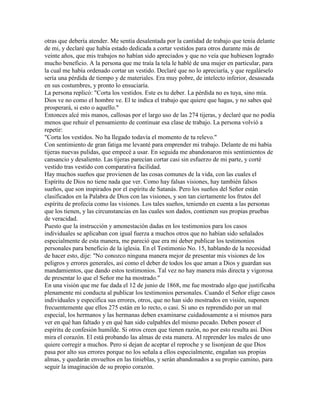 otras que debería atender. Me sentía desalentada por la cantidad de trabajo que tenía delante
de mi, y declaré que había estado dedicada a cortar vestidos para otros durante más de
veinte años, que mis trabajos no habían sido apreciados y que no veía que hubiesen logrado
mucho beneficio. A la persona que me traía la tela le hablé de una mujer en particular, para
la cual me había ordenado cortar un vestido. Declaré que no lo apreciaría, y que regalárselo
sería una pérdida de tiempo y de materiales. Era muy pobre, de intelecto inferior, desaseada
en sus costumbres, y pronto lo ensuciaría.
La persona replicó: "Corta los vestidos. Este es tu deber. La pérdida no es tuya, sino mía.
Dios ve no como el hombre ve. El te indica el trabajo que quiere que hagas, y no sabes qué
prosperará, si esto o aquello."
Entonces alcé mis manos, callosas por el largo uso de las 274 tijeras, y declaré que no podía
menos que rehuir el pensamiento de continuar esa clase de trabajo. La persona volvió a
repetir:
"Corta los vestidos. No ha llegado todavía el momento de tu relevo."
Con sentimiento de gran fatiga me levanté para emprender mi trabajo. Delante de mi había
tijeras nuevas pulidas, que empecé a usar. En seguida me abandonaron mis sentimientos de
cansancio y desaliento. Las tijeras parecían cortar casi sin esfuerzo de mi parte, y corté
vestido tras vestido con comparativa facilidad.
Hay muchos sueños que provienen de las cosas comunes de la vida, con las cuales el
Espíritu de Dios no tiene nada que ver. Como hay falsas visiones, hay también falsos
sueños, que son inspirados por el espíritu de Satanás. Pero los sueños del Señor están
clasificados en la Palabra de Dios con las visiones, y son tan ciertamente los frutos del
espíritu de profecía como las visiones. Los tales sueños, teniendo en cuenta a las personas
que los tienen, y las circunstancias en las cuales son dados, contienen sus propias pruebas
de veracidad.
Puesto que la instrucción y amonestación dadas en los testimonios para los casos
individuales se aplicaban con igual fuerza a muchos otros que no habían sido señalados
especialmente de esta manera, me pareció que era mi deber publicar los testimonios
personales para beneficio de la iglesia. En el Testimonio No. 15, hablando de la necesidad
de hacer esto, dije: "No conozco ninguna manera mejor de presentar mis visiones de los
peligros y errores generales, así como el deber de todos los que aman a Dios y guardan sus
mandamientos, que dando estos testimonios. Tal vez no hay manera más directa y vigorosa
de presentar lo que el Señor me ha mostrado."
En una visión que me fue dada el 12 de junio de 1868, me fue mostrado algo que justificaba
plenamente mi conducta al publicar los testimonios personales. Cuando el Señor elige casos
individuales y especifica sus errores, otros, que no han sido mostrados en visión, suponen
frecuentemente que ellos 275 están en lo recto, o casi. Si uno es reprendido por un mal
especial, los hermanos y las hermanas deben examinarse cuidadosamente a si mismos para
ver en qué han faltado y en qué han sido culpables del mismo pecado. Deben poseer el
espíritu de confesión humilde. Si otros creen que tienen razón, no por esto resulta así. Dios
mira el corazón. El está probando las almas de esta manera. Al reprender los males de uno
quiere corregir a muchos. Pero si dejan de aceptar el reproche y se lisonjean de que Dios
pasa por alto sus errores porque no los señala a ellos especialmente, engañan sus propias
almas, y quedarán envueltos en las tinieblas, y serán abandonados a su propio camino, para
seguir la imaginación de su propio corazón.
 