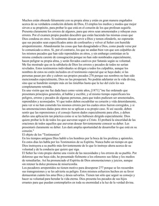 Muchos están obrando falsamente con su propia alma y están en gran manera engañados
acerca de su verdadera condición delante de Dios, El emplea los medios y modos que mejor
sirven a su propósito, para probar lo que está en el corazón de los que profesan seguirle.
Presenta claramente los errores de algunos, para que otros sean amonestados y rehuyan esos
errores. Por el examen propio pueden descubrir que están haciendo las mismas cosas que
Dios condena en otros. Si realmente desean servir a Dios y temen ofenderle, no esperarán
que sus pecados sean especificados antes de confesarlos y volver al Señor con humilde
arrepentimiento. Abandonarán las cosas que han desagradado a Dios, como puede verse por
lo comunicado a otros. Si, por el contrario, los que no andan bien ven que son culpables de
los mismos pecados que han sido reprendidos en otros, y sin embargo continúan en la
misma conducta carente de consagración porque no han sido nombrados especialmente,
hacen peligrar su propia alma, y serán llevados cautivos por Satanás según su voluntad.
Me fue mostrado que en la sabiduría de Dios los errores y pecados de todos no serían
revelados. Estos testimonios individuales se dirigen a todos los culpables, aunque los
nombres de estos no estén incluidos en el testimonio especial que se haya dado; si las
personas pasan por alto y cubren sus propios pecados 276 porque sus nombres no han sido
mencionados especialmente, Dios no las prosperará. No podrán adelantar en la vida divina,
sino que se hundirán siempre más en las tinieblas hasta que la luz del cielo les sea
completamente retraída.
En una visión que me fue dada hace como veinte años, [1871] "me fue ordenado que
presentara principios generales, al hablar y escribir, y al mismo tiempo especificara los
peligros, errores y pecados de algunas personas, para que todos pudiesen ser amonestados,
reprendidos y aconsejados. Vi que todos deben escudriñar su corazón y vida detenidamente,
para ver si no han cometido los mismos errores por los cuales otros fueron corregidos, y si
las amonestaciones dadas para otros no se aplican a su propio caso. Si así sucede, deben
sentir que las reprensiones y el consejo fueron dados especialmente para ellos, y deben
darles una aplicación tan práctica como si se les hubiesen dirigido especialmente. Dios
quiere probar la fe de todos los que aseveran seguir a Cristo. El probará la sinceridad de las
oraciones de todos aquellos que aseveran desear fervientemente conocer su deber. Les
presentará claramente su deber. Les dará amplia oportunidad de desarrollar lo que está en su
corazón."
El objeto de los "Testimonios"
En los tiempos antiguos Dios habló a los hombres por la boca de los profetas y apóstoles.
En estos días les habla por los Testimonios de su Espíritu. Nunca hubo un tiempo en que
Dios instruyera a su pueblo más fervientemente de lo que lo instruye ahora acerca de su
voluntad y de la conducta que quiere que siga.
El Señor ha visto propio darme una visión de las necesidades y los errores de su pueblo. Por
doloroso que me haya sido, he presentado fielmente a los ofensores sus faltas y los medios
de remediarlas. Así ha pronunciado el Espíritu de Dios amonestaciones y juicios, aunque
sin retener la dulce promesa de misericordia.
Los pecadores arrepentidos no tienen motivo para desesperar 277 porque se les recuerden
sus transgresiones y se les advierta su peligro. Estos mismos esfuerzos hechos en su favor
demuestran cuánto los ama Dios y desea salvarlos. Tienen tan sólo que seguir su consejo y
hacer su voluntad para heredar la vida eterna. Dios presenta los pecados de sus hijos
errantes para que puedan contemplarlos en toda su enormidad a la luz de la verdad divina.
 