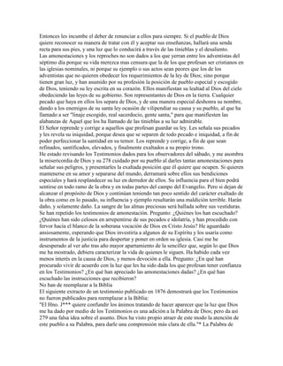 Entonces les incumbe el deber de renunciar a ellos para siempre. Si el pueblo de Dios
quiere reconocer su manera de tratar con él y aceptar sus enseñanzas, hallará una senda
recta para sus pies, y una luz que lo conducirá a través de las tinieblas y el desaliento.
Las amonestaciones y los reproches no son dados a los que yerran entre los adventistas del
séptimo día porque su vida merezca mas censura que la de los que profesan ser cristianos en
las iglesias nominales, ni porque su ejemplo o sus actos sean peores que los de los
adventistas que no quieren obedecer los requerimientos de la ley de Dios; sino porque
tienen gran luz, y han asumido por su profesión la posición de pueblo especial y escogido
de Dios, teniendo su ley escrita en su corazón. Ellos manifiestan su lealtad al Dios del cielo
obedeciendo las leyes de su gobierno. Son representantes de Dios en la tierra. Cualquier
pecado que haya en ellos los separa de Dios, y de una manera especial deshonra su nombre,
dando a los enemigos de su santa ley ocasión de vilipendiar su causa y su pueblo, al que ha
llamado a ser "linaje escogido, real sacerdocio, gente santa," para que manifiesten las
alabanzas de Aquel que los ha llamado de las tinieblas a su luz admirable.
El Señor reprende y corrige a aquellos que profesan guardar su ley. Les señala sus pecados
y les revela su iniquidad, porque desea que se separen de todo pecado e iniquidad, a fin de
poder perfeccionar la santidad en su temor. Los reprende y corrige, a fin de que sean
refinados, santificados, elevados, y finalmente exaltados a su propio trono.
He estado revisando los Testimonios dados para los observadores del sábado, y me asombra
la misericordia de Dios y su 278 cuidado por su pueblo al darles tantas amonestaciones para
señalar sus peligros, y presentarles la exaltada posición que él quiere que ocupen. Si quieren
mantenerse en su amor y separarse del mundo, derramará sobre ellos sus bendiciones
especiales y hará resplandecer su luz en derredor de ellos. Su influencia para el bien podrá
sentirse en todo ramo de la obra y en todas partes del campo del Evangelio. Pero si dejan de
alcanzar el propósito de Dios y continúan teniendo tan poco sentido del carácter exaltado de
la obra como en lo pasado, su influencia y ejemplo resultarán una maldición terrible. Harán
daño, y solamente daño. La sangre de las almas preciosas será hallada sobre sus vestiduras.
Se han repetido los testimonios de amonestación. Pregunto: ¿Quiénes los han escuchado?
¿Quiénes han sido celosos en arrepentirse de sus pecados e idolatría, y han procedido con
fervor hacia el blanco de la soberana vocación de Dios en Cristo Jesús? He aguardado
ansiosamente, esperando que Dios investiría a algunos de su Espíritu y los usaría como
instrumentos de la justicia para despertar y poner en orden su iglesia. Casi me he
desesperado al ver año tras año mayor apartamiento de la sencillez que, según lo que Dios
me ha mostrado, debiera caracterizar la vida de quienes le siguen. Ha habido cada vez
menos interés en la causa de Dios, y menos devoción a ella. Pregunto: ¿En qué han
procurado vivir de acuerdo con la luz que les ha sido dada los que profesan tener confianza
en los Testimonios? ¿En qué han apreciado las amonestaciones dadas? ¿En qué han
escuchado las instrucciones que recibieron?
No han de reemplazar a la Biblia
El siguiente extracto de un testimonio publicado en 1876 demostrará que los Testimonios
no fueron publicados para reemplazar a la Biblia:
"El Hno. J*** quiere confundir los ánimos tratando de hacer aparecer que la luz que Dios
me ha dado por medio de los Testimonios es una adición a la Palabra de Dios; pero da así
279 una falsa idea sobre el asunto. Dios ha visto propio atraer de este modo la atención de
este pueblo a su Palabra, para darle una comprensión más clara de ella."* La Palabra de
 