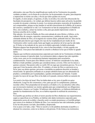 adicionales; sino que Dios ha simplificado por medio de los Testimonios las grandes
verdades ya dadas, y en la forma de su elección, las ha presentado a la gente, para despertar
e impresionar su mente con ellas, a fin de que todos queden sin excusa.
El orgullo, el amor propio, el egoísmo, el odio, la envidia y los celos han obscurecido las
facultades de percepción, y la verdad, que debiera haceros sabios para salvación, ha perdido
su poder de encantar y dominar la mente. Los mismos principios esenciales de la piedad no
son comprendidos, porque no hay hambre ni sed del conocimiento de la Biblia, de la pureza
del corazón y santidad de la vida. Los Testimonios no han de empequeñecer la Palabra de
Dios, sino exaltarla, y atraer las mentes a ella, para que pueda impresionar a todos la
hermosa sencillez de la verdad.
Dije además: Así como la Palabra de Dios está rodeada de estos libritos y folletos, os ha
rodeado Dios de consejos, reproches, amonestaciones y palabras de ayuda. Aquí estáis
clamando delante de Dios, en la angustia de vuestras almas, pidiendo más luz. Dios me ha
autorizado para deciros que ningún otro rayo de luz resplandecerá por medio de los
Testimonios sobre vuestra senda, hasta que hagáis uso práctico de la luz que ha sido dada
ya. El Señor os ha rodeado de luz; pero no la habéis apreciado; la habéis pisoteado.
Mientras algunos han despreciado la luz, otros la han descuidado; o la han seguido con
indiferencia. Unos pocos han dedicado su corazón a obedecer la luz que al Señor le agradó
darles.
Algunos que recibieron amonestaciones especiales por medio de los Testimonios olvidaron
en pocas semanas el reproche dado. Los testimonios dados a algunos han sido repetidos
varias veces, pero no los consideraron bastante importantes para escucharlos
cuidadosamente. Fueron para ellos fábulas ociosas. Si hubiesen considerado la luz dada,
habrían evitado pérdidas y pruebas que consideran duras y severas. Ellos son los únicos a
quienes censurar. Han puesto sobre su cuello 282 un yugo que encuentran gravoso. No es el
yugo que Cristo ha puesto sobre ellos. El cuidado y el amor de Dios se ejercieron en su
favor; pero sus almas egoístas, perversas e incrédulas no pudieron discernir su bondad y
misericordia. Se apresuran confiando en su propia sabiduría hasta que son abrumados de
pruebas y confundidos por la perplejidad, y quedan entrampados por Satanás. Cuando
recojáis los rayos de luz que Dios os ha dado en lo pasado, entonces habrá un aumento de
luz.
Los remití a los hijos de Israel. Dios les había dado su ley; pero el pueblo no quiso
obedecerla. Luego les dio ceremonias y ritos, para que por su cumplimiento, pudiesen
recordar a Dios. Pero propendían de tal manera a olvidarle a él y sus derechos sobre ellos,
que era necesario mantener sus mentes agitadas para que comprendiesen sus obligaciones
de obedecer y honrar a su Creador. Si hubiesen sido obedientes y se hubiesen deleitado en
guardar los mandamientos de Dios, no se habría requerido la multitud de ceremonias y
ritos.
Si el pueblo que profesa ser ahora el tesoro peculiar de Dios obedeciese sus requerimientos,
según se especifican en su Palabra, no habrían sido dados testimonios especiales para
despertarlos acerca de su deber y hacerles sentir su estado pecaminoso y el terrible peligro
que corren al no obedecer la Palabra de Dios. Las conciencias han sido embotadas, porque
la luz ha sido puesta a un lado, descuidada y despreciada.
Uno se puso a mi lado, y dijo: "Dios te suscitó y te dio palabras destinadas al pueblo y a
alcanzar los corazones, como no se dieron a otra persona. El dio forma a tus testimonios
 