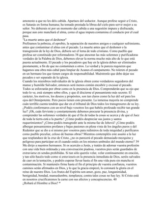 amonesto a que no les déis cabida. Apartaos del seductor. Aunque profese seguir a Cristo,
es Satanás en forma humana; ha tomado prestada la librea del cielo para servir mejor a su
señor. No debierais ni por un momento dar cabida a una sugestión impura y disfrazada;
porque aun esto manchará el alma, como el agua impura contamina el conducto por el cual
pasa.
"La muerte antes que el deshonor"
Prefiramos la pobreza, el oprobio, la separación de nuestros amigos o cualquier sufrimiento,
antes que contaminar el alma con el pecado. La muerte antes que el deshonor o la
transgresión de la ley de Dios, debiera ser el lema de todo cristiano. Como pueblo que
profesa ser constituido por reformadores 38 que atesoran las más solemnes y purificadoras
verdades de la Palabra de Dios, debemos elevar la norma mucho más alto de lo que está
puesta actualmente. El pecado y los pecadores que hay en la iglesia deben ser eliminados
prestamente, a fin de que no contaminen a otros. La verdad y la pureza requieren que
hagamos una obra más cabal para limpiar de Acanes el campamento. No toleren el pecado
en un hermano los que tienen cargos de responsabilidad. Muéstrenle que debe dejar sus
pecados o ser separado de la iglesia.
Cuando los miembros individuales de la iglesia obren como verdaderos seguidores del
manso y humilde Salvador, entonces será menos común encubrir y excusar el pecado.
Todos se esforzarán por obrar como en la presencia de Dios. Comprenderán que su ojo que
todo lo ve, está siempre sobre ellos, y que él discierne el pensamiento más secreto. El
carácter, los motivos, los deseos y propósitos, son tan claros como la luz del sol para los
ojos del Omnipotente. Pero pocos tienen esto presente. La inmensa mayoría no comprende
cuán terrible cuenta tendrán que dar en el tribunal de Dios todos los transgresores de su ley.
¿Podéis conformaros con un nivel bajo vosotros los que habéis profesado recibir tan grande
luz? ¡Oh, cuán ferviente y constantemente debemos procurar la presencia divina, y
comprender las solemnes verdades de que el fin de todas la cosas se acerca y de que el Juez
de toda la tierra está a la puerta ! ¿Cómo podéis despreciar sus justos y santos
requerimientos? ¿Cómo podéis transgredir ante la misma faz de Jehová? ¿Cómo podéis
albergar pensamientos profanos y bajas pasiones en plena vista de los ángeles puros y del
Redentor que se dio a sí mismo por vosotros para redimiros de toda iniquidad y purificaros
como pueblo peculiar, celoso de buenas obras? Mientras contempléis este asunto a la luz
que resplandece de la cruz de Cristo, ¿no os parecerá el pecado demasiado mezquino y
peligroso para participar en él cuando estáis en los mismos umbrales del mundo eterno? 39
Me dirijo a nuestros hermanos. Si os acercáis a Jesús, y tratáis de adornar vuestra profesión
con una vida bien ordenada y una conversación piadosa, vuestros pies serán guardados de
extraviarse en sendas prohibidas. Si tan sólo queréis velar, velar continuamente en oración,
y tan sólo hacéis todo como si estuvieseis en la presencia inmediata de Dios, seréis salvados
de caer en la tentación, y podréis esperar llevar hasta el fin una vida pura sin mancha ni
contaminación. Si mantenéis firme hasta el fin el principio de vuestra confianza, vuestros
caminos serán afirmados en Dios, y lo que la gracia empezó, lo coronará la gloria en el
reino de nuestro Dios. Los frutos del Espíritu son amor, gozo, paz, longanimidad,
benignidad, bondad, mansedumbre, templanza; contra tales cosas no hay ley. Si Cristo está
en nosotros crucificaremos la carne con sus afectos y concupiscencias. 40
¿Robará el Hombre a Dios? *
 