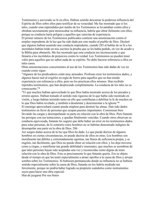 Testimonios y aseverado su fe en ellos. Habían sentido descansar la poderosa influencia del
Espíritu de Dios sobre ellos para testificar de su veracidad. Me fue mostrado que si los
tales, cuando eran reprendidos por medio de los Testimonios se levantaban contra ellos y
obraban secretamente para menoscabar su influencia, habría que obrar fielmente con ellos;
porque su conducta haría peligrar a aquellos que carecían de experiencia.
El primer número de los Testimonios publicados contiene una amonestación contra el
empleo imprudente de la luz que ha sido dada por este medio al pueblo de Dios. Declaré
que algunos habían asumido una conducta imprudente, cuando 285 al hablar de su fe a los
incrédulos habían leído en mis escritos la prueba que se les había pedido, en vez de acudir a
la Biblia para obtenerla. Me fue mostrado que esta conducta era inconsecuente y que
llenaría a los incrédulos de prejuicios contra la verdad. Los Testimonios no pueden tener
valor para aquellos que no saben nada de su espíritu. No debe hacerse referencia a ellos en
tales casos.
Otras amonestaciones concernientes al uso de los Testimonios han sido dadas de vez en
cuando como sigue:
"Algunos de los predicadores están muy atrasados. Profesan creer los testimonios dados, y
algunos hacen mal al erigirles en regla de hierro para aquellos que no han tenido
experiencia con referencia a ellos, pero no los practican ellos mismos. Han recibido
repetidos testimonios, que han despreciado completamente. La conducta de los tales no es
consecuente."*
"Vi que muchos habían aprovechado lo que Dios había mostrado acerca de los pecados y
errores ajenos. Habían tomado el sentido más riguroso de lo que había sido mostrado en
visión, y luego habían insistido tanto en ello que contribuían a debilitar la fe de muchos en
lo que Dios había revelado, y también a desalentar y descorazonar a la iglesia."*
El enemigo aprovechará cuanto pueda emplear para destruir las almas. Han sido dados
testimonios en favor de personas que ocupan puestos importantes. Comienzan bien
llevando las cargas y desempeñando su parte en relación con la obra de Dios. Pero Satanás
las persigue con sus tentaciones, y quedan finalmente vencidas. Cuando otros observan su
conducta equivocada, Satanás les sugiere que debe haber un error en los testimonios dados
para estas personas, de lo contrario estos hombres no se habrían demostrado indignos de
desempeñar una parte en la obra de Dios. 286
Así surgen dudas acerca de la luz que Dios ha dado. Lo que puede decirse de algunos
hombres en ciertas circunstancias, no puede decirse de ellos en otras. Los hombres son
moralmente tan débiles y extremadamente egoístas, tan llenos de suficiencia propia, y se
engríen, tan fácilmente, que Dios no puede obrar en relación con ellos; y los deja moverse
como a ciegas, y manifestar tan grande debilidad e insensatez, que muchos se asombran de
que tales personas hayan sido aceptadas una vez y reconocidas como dignas de tener
relación con la obra de Dios. Esto es precisamente lo que Satanás quería. Era su objeto
desde el tiempo en que las tentó especialmente a atraer oprobio a la causa de Dios y arrojar
sombra sobre los Testimonios. Si hubiesen permanecido donde su influencia no se hubiera
sentido especialmente sobre la causa de Dios, Satanás no los habría asediado tan
ferozmente, porque no podría haber logrado su propósito usándolos como instrumentos
suyos para hacer una obra especial.
Han de juzgarse Por sus frutos
 
