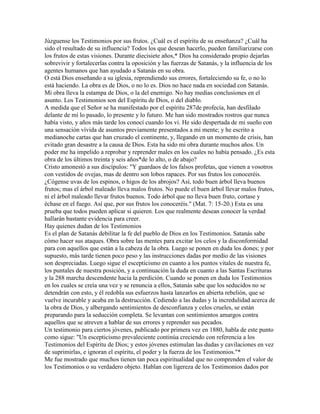 Júzguense los Testimonios por sus frutos. ¿Cuál es el espíritu de su enseñanza? ¿Cuál ha
sido el resultado de su influencia? Todos los que desean hacerlo, pueden familiarizarse con
los frutos de estas visiones. Durante diecisiete años,* Dios ha considerado propio dejarlas
sobrevivir y fortalecerlas contra la oposición y las fuerzas de Satanás, y la influencia de los
agentes humanos que han ayudado a Satanás en su obra.
O está Dios enseñando a su iglesia, reprendiendo sus errores, fortaleciendo su fe, o no lo
está haciendo. La obra es de Dios, o no lo es. Dios no hace nada en sociedad con Satanás.
Mi obra lleva la estampa de Dios, o la del enemigo. No hay medias conclusiones en el
asunto. Los Testimonios son del Espíritu de Dios, o del diablo.
A medida que el Señor se ha manifestado por el espíritu 287de profecía, han desfilado
delante de mí lo pasado, lo presente y lo futuro. Me han sido mostrados rostros que nunca
había visto, y años más tarde los conocí cuando los vi. He sido despertada de mi sueño con
una sensación vívida de asuntos previamente presentados a mi mente; y he escrito a
medianoche cartas que han cruzado el continente, y, llegando en un momento de crisis, han
evitado gran desastre a la causa de Dios. Esta ha sido mi obra durante muchos años. Un
poder me ha impelido a reprobar y reprender males en los cuales no había pensado. ¿Es esta
obra de los últimos treinta y seis años*de lo alto, o de abajo?
Cristo amonestó a sus discípulos: "Y guardaos de los falsos profetas, que vienen a vosotros
con vestidos de ovejas, mas de dentro son lobos rapaces. Por sus frutos los conoceréis.
¿Cógense uvas de los espinos, o higos de los abrojos? Así, todo buen árbol lleva buenos
frutos; mas el árbol maleado lleva malos frutos. No puede el buen árbol llevar malos frutos,
ni el árbol maleado llevar frutos buenos. Todo árbol que no lleva buen fruto, cortase y
échase en el fuego. Así que, por sus frutos los conoceréis." (Mat. 7: 15-20.) Esta es una
prueba que todos pueden aplicar si quieren. Los que realmente desean conocer la verdad
hallarán bastante evidencia para creer.
Hay quienes dudan de los Testimonios
Es el plan de Satanás debilitar la fe del pueblo de Dios en los Testimonios. Satanás sabe
cómo hacer sus ataques. Obra sobre las mentes para excitar los celos y la disconformidad
para con aquellos que están a la cabeza de la obra. Luego se ponen en duda los dones; y por
supuesto, más tarde tienen poco peso y las instrucciones dadas por medio de las visiones
son despreciadas. Luego sigue el escepticismo en cuanto a los puntos vitales de nuestra fe,
los puntales de nuestra posición, y a continuación la duda en cuanto a las Santas Escrituras
y la 288 marcha descendente hacia la perdición. Cuando se ponen en duda los Testimonios
en los cuales se creía una vez y se renuncia a ellos, Satanás sabe que los seducidos no se
detendrán con esto, y él redobla sus esfuerzos hasta lanzarlos en abierta rebelión, que se
vuelve incurable y acaba en la destrucción. Cediendo a las dudas y la incredulidad acerca de
la obra de Dios, y albergando sentimientos de desconfianza y celos crueles, se están
preparando para la seducción completa. Se levantan con sentimientos amargos contra
aquellos que se atreven a hablar de sus errores y reprender sus pecados.
Un testimonio para ciertos jóvenes, publicado por primera vez en 1880, habla de este punto
como sigue: "Un escepticismo prevaleciente continúa creciendo con referencia a los
Testimonios del Espíritu de Dios; y estos jóvenes estimulan las dudas y cavilaciones en vez
de suprimirlas, e ignoran el espíritu, el poder y la fuerza de los Testimonios."*
Me fue mostrado que muchos tienen tan poca espiritualidad que no comprenden el valor de
los Testimonios o su verdadero objeto. Hablan con ligereza de los Testimonios dados por
 