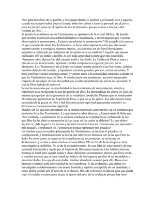 Dios para beneficio de su pueblo, y los juzgan dando su opinión y criticando esto y aquello,
cuando sería mejor haber puesto la mano sobre los labios y haberse postrado en el polvo;
pues no pueden apreciar el espíritu de los Testimonios, porque conocen tan poco del
Espíritu de Dios . . . .
Si perdéis la confianza en los Testimonios, os apartaréis de la verdad bíblica. He temido
que muchos asumiesen una actitud dubitativa e inquisidora, y en mi angustia por vuestras
almas quisiera amonestaros. ¿Cuántos escucharán la amonestación? De acuerdo a la manera
en que consideráis ahora los Testimonios, si fuese dado alguno de ellos que atravesase
vuestro camino y corrigiese vuestros errores, ¿os sentiríais en perfecta libertad para
aceptarlo o rechazarlo en cualquiera de sus partes o en su totalidad? Aquello que menos
inclinados 289 os sintáis a recibir, es con toda seguridad la parte que más necesitáis.
Hermanos míos, desconfiad del corazón malo e incrédulo. La Palabra de Dios es clara y
precisa en sus restricciones; reprende vuestra complacencia egoísta; por eso, no la
obedecéis. Los Testimonios de su Espíritu llaman vuestra atención a las Escrituras, señalan
vuestros defectos de carácter, y reprenden vuestros pecados; por eso, no los escucháis. Y
para justificar vuestra conducta carnal, y vuestro amor a la comodidad, empezáis a dudar de
que los Testimonios sean de Dios. Si obedecieseis sus enseñanzas, estaríais asegurados
respecto de su origen divino. Recordad que vuestra incredulidad no afecta su veracidad. Si
son de Dios, habrán de subsistir.
Se me ha mostrado que la incredulidad en los testimonios de amonestación, aliento y
reprensión está excluyendo la luz del pueblo de Dios. La incredulidad les cierra los ojos, de
manera que quedan en la ignorancia de su verdadera condición. Piensan que es innecesario
el testimonio reprensivo del Espíritu de Dios, o que no se les aplica. Los tales tienen suma
necesidad de la gracia de Dios y del discernimiento espiritual, para poder descubrir su
deficiencia en conocimiento espiritual.
Muchos de los que han apostatado de la verdad reconocen como motivo de su conducta que
no tienen fe en los Testimonios. Lo que importa saber ahora es: ¿Renunciarán al ídolo que
Dios condena, o continuarán en su errónea conducta de complacencia, rechazando la luz
que Dios les ha dado en reprensión de las cosas en las cuales se deleitan? Lo que deben
decidir es: ¿Me negaré a mí mismo y recibiré como de Dios los Testimonios que reprenden
mis pecados, o rechazaré los Testimonios porque reprenden mis pecados?
En muchos casos se reciben plenamente los Testimonios, se rechaza el pecado y la
complacencia, e inmediatamente se inicia una reforma en armonía con la luz que Dios ha
dado. En otros casos, se sigue en las complacencias pecaminosas, se rechazan los
Testimonios, y se dan a otros muchas excusas falsas 290 acerca de la razón que se tiene
para negarse a recibirlos. No se da la verdadera razón. Es una falta de valor moral y de una
voluntad fortalecida y regida por el Espíritu de Dios para renunciar a los hábitos nocivos.
Satanás es hábil para sugerir dudas e idear objeciones al testimonio directo que Dios envía,
y muchos piensan que es una virtud, un indicio de inteligencia en ellos el ser incrédulos y
presentar dudas. Los que desean dudar, tendrán abundante ocasión para ello. Dios no se
propone evitarnos toda oportunidad de ser incrédulos. El da evidencias, que deben ser
investigadas cuidadosamente con mente humilde y espíritu susceptible de ser enseñado; y
todos deben decidir por el peso de la evidencia. Dios da suficiente evidencia para que pueda
creer el espíritu sincero; pero el que se aparta del peso de la evidencia porque hay unas
 
