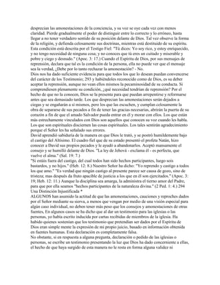 desprecian las amonestaciones de la conciencia, y su voz se oye cada vez con menos
claridad. Pierde gradualmente el poder de distinguir entre lo correcto y lo erróneo, hasta
llegar a no tener verdadero sentido de su posición delante de Dios. Tal vez observe la forma
de la religión, y defienda celosamente sus doctrinas, mientras está destituido de su espíritu.
Esta condición está descrita por el Testigo Fiel: "Tú dices: Yo soy rico, y estoy enriquecido,
y no tengo necesidad de ninguna cosa; y no conoces que tú eres un cuitado y miserable y
pobre y ciego y desnudo." (Apoc. 3: 17.) Cuando el Espíritu de Dios, por sus mensajes de
reprensión, declara que tal es la condición de la persona, ella no puede ver que el mensaje
sea la verdad, ¿Debe por lo tanto rechazar la amonestación? - No.
Dios nos ha dado suficiente evidencia para que todos los que lo desean puedan convencerse
del carácter de los Testimonio; 293 y habiéndoles reconocido como de Dios, es su deber
aceptar la reprensión, aunque no vean ellos mismos la pecaminosidad de su conducta. Si
comprendiesen plenamente su condición, ¿qué necesidad tendrían de reprensión? Por el
hecho de que no la conocen, Dios se la presenta para que puedan arrepentirse y reformarse
antes que sea demasiado tarde. Los que desprecian las amonestaciones serán dejados a
ciegas y se engañarán a sí mismos, pero los que las escuchen, y cumplan celosamente la
obra de separarse de sus pecados a fin de tener las gracias necesarias, abrirán la puerta de su
corazón a fin de que el amado Salvador pueda entrar en él y morar con ellos. Los que están
más estrechamente vinculados con Dios son aquellos que conocen su voz cuando les habla.
Los que son espirituales disciernen las cosas espirituales. Los tales sentirán agradecimiento
porque el Señor les ha señalado sus errores.
David aprendió sabiduría de la manera en que Dios le trató, y se postró humildemente bajo
el castigo del Altísimo. El cuadro fiel que de su estado presentó el profeta Natán, hizo
conocer a David sus propios pecados y le ayudó a abandonarlos. Aceptó mansamente el
consejo y se humilló delante de Dios. "La ley de Jehová - exclama él - es perfecta, que
vuelve el alma." (Sal. 19: 7.)
"Si estáis fuera del castigo, del cual todos han sido hechos participantes, luego sois
bastardos, y no hijos." (Heb. 12: 8.) Nuestro Señor ha dicho: "Yo reprendo y castigo a todos
los que amo." "Es verdad que ningún castigo al presente parece ser causa de gozo, sino de
tristeza; mas después da fruto apacible de justicia a los que en él son ejercitados." (Apoc. 3:
19; Heb. 12: 11.) Aunque la disciplina sea amarga, la administra el tierno amor del Padre,
para que por ella seamos "hechos participantes de la naturaleza divina." (2 Ped. 1: 4.) 294
Una Distinción Injustificada *
ALGUNOS han asumido la actitud de que las amonestaciones, cauciones y reproches dados
por el Señor mediante su sierva, a menos que vengan por medio de una visión especial para
algún caso individual, no deben tener más peso que los consejos y amonestaciones de otras
fuentes, En algunos casos se ha dicho que al dar un testimonio para las iglesias o las
personas, yo había escrito inducida por cartas recibidas de miembros de la iglesia. Ha
habido quienes sostenían que los testimonio que pretendían ser dados por el Espíritu de
Dios eran simple mente la expresión de mi propio juicio, basado en información obtenida
en fuentes humanas. Esta declaración es completamente falsa.
No obstante, si en respuesta a alguna pregunta, declaración o pedido de las iglesias o
personas, se escribe un testimonio presentando la luz que Dios ha dado concerniente a ellas,
el hecho de que haya surgido de esta manera no le resta en forma alguna validez ni
 