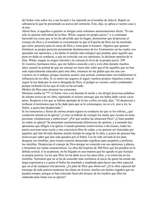 del Señor vino sobre mí, y me levanté y los reprendí en el nombre de Jehová. Repetí en
substancia lo que he presentado ya acerca del centinela. Esto, dije, se aplica a vuestro caso y
al mío.
Ahora bien, si aquellos a quienes se dirigen estas solemnes amonestaciones dicen: "Es tan
sólo la opinión individual de la Hna. White, seguiré mi propio juicio," y si continúan
haciendo las cosas que se les ha advertido que no hagan, demuestran que desprecian el
consejo de Dios y el resultado es exactamente lo que el Espíritu de Dios me ha mostrado
que sería: perjuicio para la causa de Dios y ruina para sí mismos. Algunos que quieren
fortalecer su propia posición presentarán declaraciones de los Testimonios en las cuales ven
apoyadas sus opiniones, y les darán el sentido más enérgico que puedan; pero aquello que
pone en duda su conducta, o que no coincide con sus opiniones, lo declaran opinión de la
Hna. White, niegan su origen celestial y lo colocan al nivel de su propio juicio. 299
Si vosotros, hermanos míos, que me habéis conocido a mí y a mi obra durante muchos
años, asumís la actitud de que mi consejo no tiene más valor que el de aquellos que no han
sido especialmente educados para esta obra, entonces no me pidáis que me una con
vosotros en el trabajo; porque mientras asumís esta actitud, contrarrestáis inevitablemente la
influencia de mi obra. Si os sentís tan seguros al seguir vuestros propios impulsos como al
seguir la luz dada por la sierva delegada de Dios, el peligro es vuestro; seréis condenados
porque rechazáis la luz que el cielo os ha enviado.
Medios de Dios para alcanzar los corazones
Mientras estaba en *** el Señor vino a mí durante la noche y me dirigió preciosas palabras
de aliento acerca de mi obra, repitiendo el mismo mensaje que me había dado varias veces
antes. Respecto a los que se habían apartado de la luz a ellos enviada, dijo: "Al despreciar y
rechazar el testimonio que te he dado para que se lo comuniques, no es a ti, sino a mí, tu
Señor, a quien han despreciado."
Si los temerarios y llenos de estima propia siguen su conducta sin que se los refrene, ¿qué
condición reinará en la iglesia? ¿Cómo se habrán de corregir los males que existen en estas
personas voluntariosas y ambiciosas? ¿Por qué medios las alcanzará Dios? ¿Cómo pondrá
en orden su iglesia? Se presentan constantemente diferencias de opinión, y a menudo hay
apostasías que afligen a la iglesia. Cuando penetran controversias o divisiones, todas las
partes aseveran tener razón y una conciencia libre de culpa; y no quieren ser instruidas por
aquellos que han llevado durante mucho tiempo la carga de la obra, y acerca de quienes hay
motivos por saber que han sido guiados por el Señor. Les ha sido enviada la luz para
despejar sus tinieblas, pero tienen corazón demasiado orgulloso para aceptarla y prefieren
las tinieblas. Desprecian el consejo de Dios porque no coincide con sus opiniones y planes,
y fomentan sus malas características. La obra del Espíritu de 300 Dios que los pondría en la
debida actitud, si la aceptasen, no ha llegado en una manera que les agrade ni que lisonjee
su propia justicia. La luz que Dios les ha dado no es luz para ellos, y se extravían en las
tinieblas. Sostienen que no se ha de conceder más confianza al juicio de quien ha tenido tan
larga experiencia y a quien el Señor ha enseñado y empleado para hacer una obra especial,
que en el de cualquier otra persona. ¿Es plan de Dios que obren así? ¿O es obra especial del
enemigo de toda justicia mantener las almas en el error, atarlas con fuertes engaños que no
pueden romper, porque se han colocado fuera del alcance de los medios que Dios ha
ordenado para tratar con su iglesia?
 