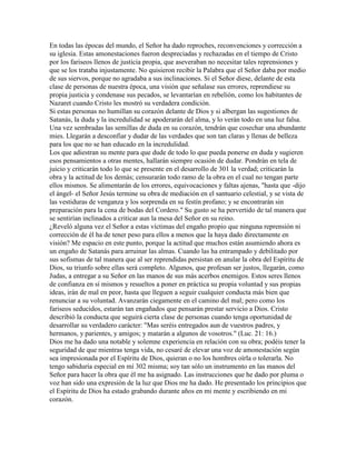 En todas las épocas del mundo, el Señor ha dado reproches, reconvenciones y corrección a
su iglesia. Estas amonestaciones fueron despreciadas y rechazadas en el tiempo de Cristo
por los fariseos llenos de justicia propia, que aseveraban no necesitar tales reprensiones y
que se los trataba injustamente. No quisieron recibir la Palabra que el Señor daba por medio
de sus siervos, porque no agradaba a sus inclinaciones. Si el Señor diese, delante de esta
clase de personas de nuestra época, una visión que señalase sus errores, reprendiese su
propia justicia y condenase sus pecados, se levantarían en rebelión, como los habitantes de
Nazaret cuando Cristo les mostró su verdadera condición.
Si estas personas no humillan su corazón delante de Dios y si albergan las sugestiones de
Satanás, la duda y la incredulidad se apoderarán del alma, y lo verán todo en una luz falsa.
Una vez sembradas las semillas de duda en su corazón, tendrán que cosechar una abundante
mies. Llegarán a desconfiar y dudar de las verdades que son tan claras y llenas de belleza
para los que no se han educado en la incredulidad.
Los que adiestran su mente para que dude de todo lo que pueda ponerse en duda y sugieren
esos pensamientos a otras mentes, hallarán siempre ocasión de dudar. Pondrán en tela de
juicio y criticarán todo lo que se presente en el desarrollo de 301 la verdad; criticarán la
obra y la actitud de los demás; censurarán todo ramo de la obra en el cual no tengan parte
ellos mismos. Se alimentarán de los errores, equivocaciones y faltas ajenas, "hasta que -dijo
el ángel- el Señor Jesús termine su obra de mediación en el santuario celestial, y se vista de
las vestiduras de venganza y los sorprenda en su festín profano; y se encontrarán sin
preparación para la cena de bodas del Cordero." Su gusto se ha pervertido de tal manera que
se sentirían inclinados a criticar aun la mesa del Señor en su reino.
¿Reveló alguna vez el Señor a estas víctimas del engaño propio que ninguna reprensión ni
corrección de él ha de tener peso para ellos a menos que la haya dado directamente en
visión? Me espacio en este punto, porque la actitud que muchos están asumiendo ahora es
un engaño de Satanás para arruinar las almas. Cuando las ha entrampado y debilitado por
sus sofismas de tal manera que al ser reprendidas persistan en anular la obra del Espíritu de
Dios, su triunfo sobre ellas será completo. Algunos, que profesan ser justos, llegarán, como
Judas, a entregar a su Señor en las manos de sus más acerbos enemigos. Estos seres llenos
de confianza en sí mismos y resueltos a poner en práctica su propia voluntad y sus propias
ideas, irán de mal en peor, hasta que lleguen a seguir cualquier conducta más bien que
renunciar a su voluntad. Avanzarán ciegamente en el camino del mal; pero como los
fariseos seducidos, estarán tan engañados que pensarán prestar servicio a Dios. Cristo
describió la conducta que seguirá cierta clase de personas cuando tenga oportunidad de
desarrollar su verdadero carácter: "Mas seréis entregados aun de vuestros padres, y
hermanos, y parientes, y amigos; y matarán a algunos de vosotros." (Luc. 21: 16.)
Dios me ha dado una notable y solemne experiencia en relación con su obra; podéis tener la
seguridad de que mientras tenga vida, no cesaré de elevar una voz de amonestación según
sea impresionada por el Espíritu de Dios, quieran o no los hombres oírla o tolerarla. No
tengo sabiduría especial en mí 302 misma; soy tan sólo un instrumento en las manos del
Señor para hacer la obra que él me ha asignado. Las instrucciones que he dado por pluma o
voz han sido una expresión de la luz que Dios me ha dado. He presentado los principios que
el Espíritu de Dios ha estado grabando durante años en mi mente y escribiendo en mi
corazón.
 