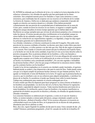EL SEÑOR ha ordenado que la difusión de la luz y la verdad en la tierra dependan de los
esfuerzos voluntarios y las ofrendas de aquellos que han participado de los dones
celestiales. Son comparativamente pocos los llamados a viajar como ministros o como
misioneros, pero multitudes han de cooperar con sus recursos en la difusión de la verdad.
La historia de Ananías y Safira nos es dada para que podamos comprender el pecado del
engaño en relación con nuestros donativos y ofrendas. Ellos habían prometido
voluntariamente dar una porción de su propiedad para el adelantamiento de la causa de
Cristo; pero, cuando tuvieron los recursos en sus manos, se negaron a cumplir aquella
obligación aunque deseaban al mismo tiempo aparentar que lo habían dado todo.
Recibieron un castigo ejemplar para que sirviese de advertencia perpetua a los cristianos de
todas las épocas. El mismo pecado prevalece terriblemente en la actualidad, aunque no
oímos hablar de tan señalados castigos. El Señor muestra una vez a los hombres cuánto
aborrece la violación de sus requerimientos sagrados y su dignidad, y luego los deja seguir
los principios generales de la administración divina.
Las ofrendas voluntarias y el diezmo constituyen la renta del Evangelio. Dios pide cierta
porción de los recursos confiados al hombre: un diezmo; pero deja a todos libres para decir
cuánto es el diezmo, y si ellos quieren o no dar más que esto. Han de dar según se proponen
en su corazón. Pero cuando el corazón está conmovido por la influencia del Espíritu Santo,
y se ha hecho un voto de dar cierta cantidad, el que hizo el voto ya no tiene derecho sobre la
porción consagrada. Hizo su promesa delante de los hombres, y ellos son llamados a
atestiguar la transacción. Al mismo tiempo incurrió 41 él en una obligación del carácter más
sagrado para cooperar con el Señor en la edificación de su reino en la tierra. Una promesa
así hecha a los hombres sería considerada ineludible? ¿No son más sagradas e ineludibles
las promesas hechas a Dios? ¿Son las que juzga el tribunal de la conciencia menos válidas
que los contratos hechos con los hombres?
Cuando la luz divina resplandece en el corazón con claridad y poder inusitados, el egoísmo
habitual pierde su asidero y hay disposición a dar para la causa de Dios. Nadie puede contar
con que se le dejará cumplir las promesas hechas entonces sin que Satanás proteste. No le
agrada ver fortalecido el reino del Redentor en la tierra. El sugiere que la promesa hecha era
excesiva, que lo estorbará a uno en sus esfuerzos para adquirir propiedades, o satisfacer los
deseos de su familia. Es asombroso el poder que Satanás tiene sobre la mente humana.
Trabaja muy asiduamente para mantener al corazón embargado por el yo.
El único medio que Dios ha dispuesto para hacer progresar su causa consiste en bendecir a
los hombres con propiedades. Les da la luz del sol y la lluvia; hace florecer la vegetación;
les da salud y capacidad de adquirir recursos. Todas nuestras bendiciones provienen de su
mano bondadosa. En retribución, quiere él que los hombres y las mujeres manifiesten su
gratitud devolviéndole una porción en diezmos y ofrendas, en ofrendas de agradecimiento y
ofrendas voluntarias.
Los corazones humanos se endurecen por el egoísmo, y como en el caso de Ananías y
Safira, se sienten tentados a retener parte del precio, aunque simulando cumplir con las
reglas del diezmo. ¿Robará el hombre a Dios? Si los recursos afluyesen a la tesorería en
conformidad exacta con el plan de Dios, en la proporción de un diezmo de toda ganancia,
abundarían para llevar adelante su obra.
Bien, dice uno, siguen llegando los pedidos de dar para la causa. Estoy cansado de dar. ¿Es
verdad? Entonces, permítame preguntarle: ¿Está Ud. cansado de recibir de la benéfica 42
 