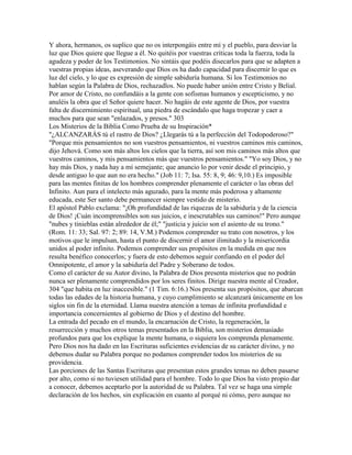 Y ahora, hermanos, os suplico que no os interpongáis entre mí y el pueblo, para desviar la
luz que Dios quiere que llegue a él. No quitéis por vuestras críticas toda la fuerza, toda la
agudeza y poder de los Testimonios. No sintáis que podéis disecarlos para que se adapten a
vuestras propias ideas, aseverando que Dios os ha dado capacidad para discernir lo que es
luz del cielo, y lo que es expresión de simple sabiduría humana. Si los Testimonios no
hablan según la Palabra de Dios, rechazadlos. No puede haber unión entre Cristo y Belial.
Por amor de Cristo, no confundáis a la gente con sofismas humanos y escepticismo, y no
anuléis la obra que el Señor quiere hacer. No hagáis de este agente de Dios, por vuestra
falta de discernimiento espiritual, una piedra de escándalo que haga tropezar y caer a
muchos para que sean "enlazados, y presos." 303
Los Misterios de la Biblia Como Prueba de su Inspiración*
"¿ALCANZARÁS tú el rastro de Dios? ¿Llegarás tú a la perfección del Todopoderoso?"
"Porque mis pensamientos no son vuestros pensamientos, ni vuestros caminos mis caminos,
dijo Jehová. Como son más altos los cielos que la tierra, así son mis caminos más altos que
vuestros caminos, y mis pensamientos más que vuestros pensamientos." "Yo soy Dios, y no
hay más Dios, y nada hay a mí semejante; que anuncio lo por venir desde el principio, y
desde antiguo lo que aun no era hecho." (Job 11: 7; Isa. 55: 8, 9; 46: 9,10.) Es imposible
para las mentes finitas de los hombres comprender plenamente el carácter o las obras del
Infinito. Aun para el intelecto más aguzado, para la mente más poderosa y altamente
educada, este Ser santo debe permanecer siempre vestido de misterio.
El apóstol Pablo exclama: "¡Oh profundidad de las riquezas de la sabiduría y de la ciencia
de Dios! ¡Cuán incomprensibles son sus juicios, e inescrutables sus caminos!" Pero aunque
"nubes y tinieblas están alrededor de él;" "justicia y juicio son el asiento de su trono."
(Rom. 11: 33; Sal. 97: 2; 89: 14, V.M.) Podemos comprender su trato con nosotros, y los
motivos que le impulsan, hasta el punto de discernir el amor ilimitado y la misericordia
unidos al poder infinito. Podemos comprender sus propósitos en la medida en que nos
resulta benéfico conocerlos; y fuera de esto debemos seguir confiando en el poder del
Omnipotente, el amor y la sabiduría del Padre y Soberano de todos.
Como el carácter de su Autor divino, la Palabra de Dios presenta misterios que no podrán
nunca ser plenamente comprendidos por los seres finitos. Dirige nuestra mente al Creador,
304 "que habita en luz inaccesible." (1 Tim. 6:16.) Nos presenta sus propósitos, que abarcan
todas las edades de la historia humana, y cuyo cumplimiento se alcanzará únicamente en los
siglos sin fin de la eternidad. Llama nuestra atención a temas de infinita profundidad e
importancia concernientes al gobierno de Dios y el destino del hombre.
La entrada del pecado en el mundo, la encarnación de Cristo, la regeneración, la
resurrección y muchos otros temas presentados en la Biblia, son misterios demasiado
profundos para que los explique la mente humana, o siquiera los comprenda plenamente.
Pero Dios nos ha dado en las Escrituras suficientes evidencias de su carácter divino, y no
debemos dudar su Palabra porque no podamos comprender todos los misterios de su
providencia.
Las porciones de las Santas Escrituras que presentan estos grandes temas no deben pasarse
por alto, como si no tuviesen utilidad para el hombre. Todo lo que Dios ha visto propio dar
a conocer, debemos aceptarlo por la autoridad de su Palabra. Tal vez se haga una simple
declaración de los hechos, sin explicación en cuanto al porqué ni cómo, pero aunque no
 