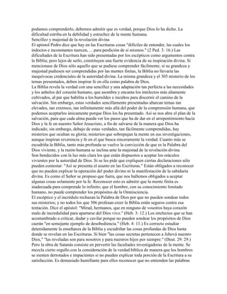 podamos comprenderlo, debemos admitir que es verdad, porque Dios lo ha dicho. La
dificultad estriba en la debilidad y estrechez de la mente humana.
Sencillez y majestad de la revelación divina
El apóstol Pedro dice que hay en las Escrituras cosas "difíciles de entender, las cuales los
indoctos e inconstantes tuercen, ... para perdición de sí mismos." (2 Ped. 3: 16.) Las
dificultades de la Escritura han sido presentadas por los escépticos como argumentos contra
la Biblia; pero lejos de serlo, constituyen una fuerte evidencia de su inspiración divina. Si
mencionase de Dios sólo aquello que se pudiese comprender fácilmente; si su grandeza y
majestad pudiesen ser comprendidas por las mentes finitas, la Biblia no llevaría las
inequívocas credenciales de la autoridad divina. La misma grandeza y el 305 misterio de los
temas presentados, deben inspirar fe en ella como palabra de Dios.
La Biblia revela la verdad con una sencillez y una adaptación tan perfecta a las necesidades
y los anhelos del corazón humano, que asombra y encanta los intelectos más altamente
cultivados, al par que habilita a los humildes e incultos para discernir el camino de la
salvación. Sin embargo, estas verdades sencillamente presentadas abarcan temas tan
elevados, tan extensos, tan infinitamente más allá del poder de la comprensión humana, que
podemos aceptarlos únicamente porque Dios los ha presentado. Así se nos abre el plan de la
salvación, para que cada alma pueda ver los pasos que ha de dar en el arrepentimiento hacia
Dios y la fe en nuestro Señor Jesucristo, a fin de salvarse de la manera que Dios ha
indicado; sin embargo, debajo de estas verdades, tan fácilmente comprendidas, hay
misterios que ocultan su gloria; misterios que sobrepujan la mente en sus investigaciones,
aunque inspiran reverencia y fe en el que busca sinceramente la verdad. Cuanto más se
escudriña la Biblia, tanto más profunda se vuelve la convicción de que es la Palabra del
Dios viviente, y la razón humana se inclina ante la majestad de la revelación divina.
Son bendecidos con la luz más clara los que están dispuestos a aceptar los oráculos
vivientes por la autoridad de Dios. Si se les pide que expliquen ciertas declaraciones sólo
pueden contestar: "Así se presenta el asunto en las Escrituras." Están obligados a reconocer
que no pueden explicar la operación del poder divino ni la manifestación de la sabiduría
divina. Es como el Señor se propuso que fuera, que nos hallemos obligados a aceptar
algunas cosas solamente por la fe. Reconocer esto es admitir que la mente finita es
inadecuada para comprende lo infinito; que el hombre, con su conocimiento limitado
humano, no puede comprender los propósitos de la Omnisciencia.
El escéptico y el incrédulo rechazan la Palabra de Dios por que no pueden sondear todos
sus misterios; y no todos los que 306 profesan creer la Biblia están seguros contra esa
tentación. Dice el apóstol: "Mirad, hermanos, que en ninguno de vosotros haya corazón
malo de incredulidad para apartarse del Dios vivo." (Heb. 3: 12.) Los intelectos que se han
acostumbrado a criticar, dudar y cavilar porque no pueden sondear los propósitos de Dios
caerán "en semejante ejemplo de desobediencia." (Heb. 4: 11.) Es correcto estudiar
detenidamente la enseñanza de la Biblia y escudriñar las cosas profundas de Dios hasta
donde se revelan en las Escrituras. Si bien "las cosas secretas pertenecen a Jehová nuestro
Dios," "las reveladas son para nosotros y para nuestros hijos por siempre." (Deut. 29: 29.)
Pero la obra de Satanás consiste en pervertir las facultades investigadoras de la mente. Se
mezcla cierto orgullo con la consideración de la verdad bíblica de manera que los hombres
se sienten derrotados e impacientes si no pueden explicar toda porción de la Escritura a su
satisfacción. Es demasiado humillante para ellos reconocer que no entienden las palabras
 