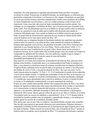 inspiradas. No están dispuestos a aguardar pacientemente hasta que Dios vea propio
revelarles la verdad. Piensan que su sabiduría humana, sin ayuda alguna, es suficiente para
permitirles comprender la Escritura; y al fracasar en ello, niegan virtualmente su autoridad.
Es cierto que muchas teorías y doctrinas popularmente creídas como enseñanza de la Biblia,
no tienen fundamento en la Escritura, y son a la verdad contrarias a todo el tenor de la
inspiración. Estas cosas han sido causa de duda y perplejidad para muchas mentes. Sin
embargo, no son imputables a la Palabra de Dios, sino a la perversión que el hombre le ha
hecho sufrir. Pero las dificultades que hay en la Biblia no arrojan sombra sobre la sabiduría
de Dios; no causarán la ruina de nadie que no habría sido destruido aun cuando no
existiesen dificultades tales. Aun cuando no hubiese en la Biblia misterios que poner en
duda, la propia falta de discernimiento espiritual de esas mentes les habría hecho hallar
causa de tropiezo en los más claros asertos de Dios. 307
Los hombres que se imaginan dotados de facultades mentales tan superiores que pueden
explicar todos los caminos y las obras de Dios, están tratando de ensalzar la sabiduría
humana hasta igualarla con la divina y de glorificar al hombre como Dios. Están tan sólo
repitiendo lo que Satanás declaró a Eva en el Edén: "Seréis como dioses." (Gén. 3: 5.)
Satanás cayó por tener la ambición de ser igual a Dios. Deseó entrar en los consejos y
propósitos divinos, de los cuales había sido excluido porque como ser creado era incapaz de
comprender la sabiduría del Ser infinito. Fue este ambicioso orgullo lo que le indujo a
rebelarse, y por el mismo medio trata de causar la ruina del hombre.
Insondable profundidad de la verdad
Hay misterios en el plan de la redención: la humillación del Hijo de Dios, para que fuese
hallado como hombre, el admirable amor y la condescendencia del Padre al entregar a su
Hijo; y esos misterios constituyen temas de continuo asombro para los ángeles celestiales.
El apóstol Pedro, hablando de la revelación dada a los profetas en cuanto a "las aflicciones
que habían de venir a Cristo, y las glorias después de ellas," dice que son cosas "en las
cuales desean mirar los ángeles." (1 Ped. 1: 11, 12.) Constituirán el estudio de los redimidos
a través de las edades eternas. A medida que contemplen la obra de Dios en la creación y la
redención, nuevas verdades se revelarán continuamente a su mente asombrada y deleitada.
Y a medida que vayan aprendiendo más y más de la sabiduría, el amor y el poder de Dios,
su mente se irá ampliando constantemente y su gozo aumentará de continuo.
Si para los seres creados fuese posible obtener una comprensión plena de Dios y sus obras,
después de lograrla no habría para ellos mayor descubrimiento de la verdad, ni crecimiento
en el conocimiento, ni ulterior desarrollo del intelecto o el corazón. Dios no sería ya
supremo; y los hombres, habiendo alcanzado el límite del conocimiento y del progreso,
dejarían de 308 avanzar. Demos gracias a Dios de que no es así. Dios es infinito; en él están
"escondidos todos los tesoros de sabiduría y conocimiento." (Col. 2: 3.) Y durante toda la
eternidad los hombres podrán estar investigando y aprendiendo siempre, y sin embargo no
podrán agotar los tesoros de su sabiduría, bondad y poder.
Dios quiere que, aun en esta vida, la verdad se vaya desarrollando siempre ante su pueblo.
Hay tan sólo una manera en que puede obtenerse este conocimiento. Podemos alcanzar a
comprender la Palabra de Dios únicamente por la iluminación de aquel Espíritu por el cual
fue dada la Palabra. "Nadie conoció las cosas de Dios, sino el Espíritu de Dios;" "porque el
Espíritu todo lo escudriña, aun lo profundo de Dios." Y la promesa del Salvador a quienes
 