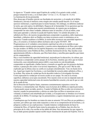 le siguen es: "Cuando viniere aquel Espíritu de verdad, él os guiará a toda verdad; . . .
porque tomará de lo mío, y os lo hará saber." (1 Cor. 2: 11, 10; Juan 16: 13,14.)
La iluminación divina prometida
Dios desea que el hombre ejercite sus facultades de raciocinio; y el estudio de la Biblia
fortalecerá y elevará el intelecto como ningún otro estudio puede hacerlo. Es el mejor
ejercicio intelectual, y espiritual para la mente humana. Sin embargo, no debemos endiosar
la razón, que está sujeta a la debilidad y flaqueza de la humanidad. Si no queremos que las
Escrituras queden veladas para nuestro entendimiento, de manera que no podamos
comprender las más claras verdades, debemos tener la sencillez y fe de un niñito, estar
listos para aprender y solicitar la ayuda del Espíritu Santo. Un sentido del poder y la
sabiduría de Dios y de nuestra incapacidad para comprender su grandeza, debe inspirarnos
humildad, y debemos abrir su Palabra con tanta reverencia como si entráramos en su
presencia. Cuando acudimos a la Biblia, la razón debe reconocer una autoridad superior a
ella, y el corazón y el intelecto deben inclinarse ante el gran YO SOY. 309
Progresaremos en el verdadero conocimiento espiritual tan sólo en la medida en que
comprendamos nuestra propia pequeñez y nuestra entera dependencia de Dios; pero todos
los que acudan a la Biblia con un espíritu dispuesto a ser enseñado y a orar, para estudiar
sus declaraciones como Palabra de Dios, recibirán iluminación divina. Hay muchas cosas
aparentemente difíciles u obscuras, que Dios hará claras y sencillas para aquellos que traten
así de comprenderlas.
Hay a veces hombres de capacidad intelectual, mejorada por la educación y la cultura, que
no alcanzan a comprender ciertos pasajes de la Escritura, mientras que otros que no tienen
instrucción, cuyo entendimiento parece débil y cuya mente no está disciplinada,
comprenden su significado y hallan fuerza y consuelo en aquello que los primeros declaran
tedioso, o pasan por alto como si no tuviese importancia. ¿Por qué es esto? Me ha sido
explicado que la última clase no confía en su propio entendimiento. Van a la fuente de la
luz, Aquel que inspiró las Escrituras, y con humildad de corazón piden sabiduría a Dios, y
la reciben. Hay minas de verdad que ha de descubrir todavía el investigador ferviente.
Cristo representó la verdad por un tesoro oculto en un campo. No está en la misma
superficie; debemos cavar para encontrarla. Pero nuestro éxito en esto no depende tanto de
nuestra capacidad intelectual como de nuestra humildad de corazón y de una fe que se vale
de la ayuda divina.
Sin la dirección del Espíritu Santo, estaremos constantemente expuestos a torcer las
Escrituras o a interpretarlas mal. Muchas veces la lectura de la Biblia no reporta provecho,
y hasta puede causar un daño, positivo. Cuando la Palabra de Dios se abre sin reverencia ni
oración; cuando los pensamientos y afectos no están fijos en Dios ni armonizan con su
voluntad, el intelecto está enturbiado por la duda; y el escepticismo se fortalece en el mismo
estudio de la Biblia. El enemigo rige los pensamientos y sugiere interpretaciones que no son
correctas.
Cuandoquiera que los hombres no traten de estar en armonía 310 con Dios en sus palabras y
acciones, por sabios que sean están expuestos a errar en su comprensión de la Escritura, y es
peligroso confiar en sus explicaciones. Cuando tratamos verdaderamente de hacer la
voluntad de Dios, el Espíritu Santo toma los preceptos de su Palabra, hace de ellos los
principios de la vida y los escribe en las tablas del alma. Son únicamente los que siguen la
luz ya dada quienes pueden esperar recibir mayor iluminación de parte del Espíritu. Esto se
 
