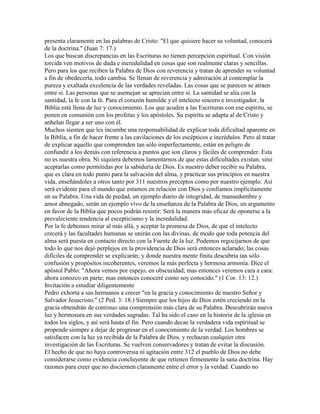 presenta claramente en las palabras de Cristo: "El que quisiere hacer su voluntad, conocerá
de la doctrina." (Juan 7: 17.)
Los que buscan discrepancias en las Escrituras no tienen percepción espiritual. Con visión
torcida ven motivos de duda e incredulidad en cosas que son realmente claras y sencillas.
Pero para los que reciben la Palabra de Dios con reverencia y tratan de aprender su voluntad
a fin de obedecerla, todo cambia. Se llenan de reverencia y admiración al contemplar la
pureza y exaltada excelencia de las verdades reveladas. Las cosas que se parecen se atraen
entre sí. Las personas que se asemejan se aprecian entre sí. La santidad se alía con la
santidad, la fe con la fe. Para el corazón humilde y el intelecto sincero e investigador, la
Biblia está llena de luz y conocimiento. Los que acuden a las Escrituras con ese espíritu, se
ponen en comunión con los profetas y los apóstoles. Su espíritu se adapta al de Cristo y
anhelan llegar a ser uno con él.
Muchos sienten que les incumbe una responsabilidad de explicar toda dificultad aparente en
la Biblia, a fin de hacer frente a las cavilaciones de los escépticos e incrédulos. Pero al tratar
de explicar aquello que comprenden tan sólo imperfectamente, están en peligro de
confundir a los demás con referencia a puntos que son claros y fáciles de comprender. Esta
no es nuestra obra. Ni siquiera debemos lamentarnos de que estas dificultades existan, sino
aceptarlas como permitidas por la sabiduría de Dios. Es nuestro deber recibir su Palabra,
que es clara en todo punto para la salvación del alma, y practicar sus principios en nuestra
vida, enseñándoles a otros tanto por 311 nuestros preceptos como por nuestro ejemplo. Así
será evidente para el mundo que estamos en relación con Dios y confiamos implícitamente
en su Palabra. Una vida de piedad, un ejemplo diario de integridad, de mansedumbre y
amor abnegado, serán un ejemplo vivo de la enseñanza de la Palabra de Dios, un argumento
en favor de la Biblia que pocos podrán resistir. Será la manera más eficaz de oponerse a la
prevaleciente tendencia al escepticismo y la incredulidad.
Por la fe debemos mirar al más allá, y aceptar la promesa de Dios, de que el intelecto
crecerá y las facultades humanas se unirán con las divinas, de modo que toda potencia del
alma será puesta en contacto directo con la Fuente de la luz. Podemos regocijarnos de que
todo lo que nos dejó perplejos en la providencia de Dios será entonces aclarado; las cosas
difíciles de comprender se explicarán; y donde nuestra mente finita descubría tan sólo
confusión y propósitos incoherentes, veremos la más perfecta y hermosa armonía. Dice el
apóstol Pablo: "Ahora vemos por espejo, en obscuridad; mas entonces veremos cara a cara:
ahora conozco en parte; mas entonces conoceré como soy conocido." (1 Cor. 13: 12.)
Invítación a estudiar diligentemente
Pedro exhorta a sus hermanos a crecer "en la gracia y conocimiento de nuestro Señor y
Salvador Jesucristo." (2 Ped. 3: 18.) Siempre que los hijos de Dios estén creciendo en la
gracia obtendrán de continuo una comprensión más clara de su Palabra. Descubrirán nueva
luz y hermosura en sus verdades sagradas. Tal ha sido el caso en la historia de la iglesia en
todos los siglos, y así será hasta el fin. Pero cuando decae la verdadera vida espiritual se
propende siempre a dejar de progresar en el conocimiento de la verdad. Los hombres se
satisfacen con la luz ya recibida de la Palabra de Dios, y rechazan cualquier otra
investigación de las Escrituras. Se vuelven conservadores y tratan de evitar la discusión.
El hecho de que no haya controversia ni agitación entre 312 el pueblo de Dios no debe
considerarse como evidencia concluyente de que retienen firmemente la sana doctrina. Hay
razones para creer que no disciernen claramente entre el error y la verdad. Cuando no
 