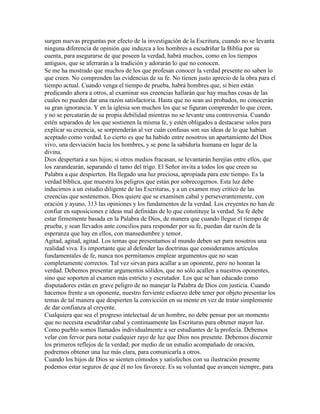 surgen nuevas preguntas por efecto de la investigación de la Escritura, cuando no se levanta
ninguna diferencia de opinión que induzca a los hombres a escudriñar la Biblia por su
cuenta, para asegurarse de que poseen la verdad, habrá muchos, como en los tiempos
antiguos, que se aferrarán a la tradición y adorarán lo que no conocen.
Se me ha mostrado que muchos de los que profesan conocer la verdad presente no saben lo
que creen. No comprenden las evidencias de su fe. No tienen justo aprecio de la obra para el
tiempo actual. Cuando venga el tiempo de prueba, habrá hombres que, si bien están
predicando ahora a otros, al examinar sus creencias hallarán que hay muchas cosas de las
cuales no pueden dar una razón satisfactoria. Hasta que no sean así probados, no conocerán
su gran ignorancia. Y en la iglesia son muchos los que se figuran comprender lo que creen,
y no se percatarán de su propia debilidad mientras no se levante una controversia. Cuando
estén separados de los que sostienen la misma fe, y estén obligados a destacarse solos para
explicar su creencia, se sorprenderán al ver cuán confusas son sus ideas de lo que habían
aceptado como verdad. Lo cierto es que ha habido entre nosotros un apartamiento del Dios
vivo, una desviación hacia los hombres, y se pone la sabiduría humana en lugar de la
divina.
Dios despertará a sus hijos; si otros medios fracasan, se levantarán herejías entre ellos, que
los zarandearán, separando el tamo del trigo. El Señor invita a todos los que creen su
Palabra a que despierten. Ha llegado una luz preciosa, apropiada para este tiempo. Es la
verdad bíblica, que muestra los peligros que están por sobrecogernos. Esta luz debe
inducirnos a un estudio diligente de las Escrituras, y a un examen muy crítico de las
creencias que sostenemos. Dios quiere que se examinen cabal y perseverantemente, con
oración y ayuno, 313 las opiniones y los fundamentos de la verdad. Los creyentes no han de
confiar en suposiciones e ideas mal definidas de lo que constituye la verdad. Su fe debe
estar firmemente basada en la Palabra de Dios, de manera que cuando llegue el tiempo de
prueba, y sean llevados ante concilios para responder por su fe, puedan dar razón de la
esperanza que hay en ellos, con mansedumbre y temor.
Agitad, agitad, agitad. Los temas que presentamos al mundo deben ser para nosotros una
realidad viva. Es importante que al defender las doctrinas que consideramos artículos
fundamentales de fe, nunca nos permitamos emplear argumentos que no sean
completamente correctos. Tal vez sirvan para acallar a un oponente, pero no honran la
verdad. Debemos presentar argumentos sólidos, que no sólo acallen a nuestros oponentes,
sino que soporten al examen más estricto y escrutador. Los que se han educado como
disputadores están en grave peligro de no manejar la Palabra de Dios con justicia. Cuando
hacemos frente a un oponente, nuestro ferviente esfuerzo debe tener por objeto presentar los
temas de tal manera que despierten la convicción en su mente en vez de tratar simplemente
de dar confianza al creyente.
Cualquiera que sea el progreso intelectual de un hombre, no debe pensar por un momento
que no necesita escudriñar cabal y continuamente las Escrituras para obtener mayor luz.
Como pueblo somos llamados individualmente a ser estudiantes de la profecía. Debemos
velar con fervor para notar cualquier rayo de luz que Dios nos presente. Debemos discernir
los primeros reflejos de la verdad; por medio de un estudio acompañado de oración,
podremos obtener una luz más clara, para comunicarla a otros.
Cuando los hijos de Dios se sienten cómodos y satisfechos con su ilustración presente
podemos estar seguros de que él no los favorece. Es su voluntad que avancen siempre, para
 
