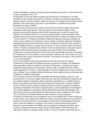 recibir la abundante y siempre creciente luz que resplandece para ellos. La actitud actual de
la iglesia no agrada a Dios. 314
Ha penetrado en ella una confianza propia que ha inducido a sus miembros a no sentir
necesidad de más verdad ni de mayor luz. Estamos viviendo en un tiempo en que Satanás
trabaja a diestra y siniestra, delante y detrás de nosotros; sin embargo, como pueblo estamos
dormidos. Dios quiere que se oiga una voz que despierte a su pueblo para que obre.
Resultados de criticar la Biblia
En vez de abrir el alma para que reciba los rayos de la luz del cielo, algunos han estado
obrando en la dirección opuesta. Tanto por la prensa como desde el púlpito se han
presentado acerca de la inspiración de la Biblia opiniones que no tienen la sanción del
Espíritu o de la Palabra de Dios. Es cierto que ningún hombre o grupo de hombres debe
adelantar teorías acerca de un tema de tan grande importancia sin que las sostenga un claro
"Así dice Jehová." Y Cuando los hombres, rodeados de flaquezas humanas, afectados en
menor o mayor grado por las influencias que los rodean, y teniendo tendencias heredadas y
adquiridas que distan mucho de hacerlos sabios o de darles las miras del cielo, se ponen a
atacar la Palabra de Dios y a juzgar lo que es divino y lo que es humano, obran sin consejo
de Dios. El Señor no prosperará una obra tal. El efecto será desastroso, tanto para el que se
empeña en ella como para quienes la aceptan como obra de Dios. Se ha despertado
escepticismo en muchas mentes por efecto de las teorías presentadas acerca de la naturaleza
de la inspiración. Los seres finitos, con sus opiniones estrechas y de corto alcance, se creen
competentes para criticar las Escrituras diciendo: "Este pasaje es necesario, y este otro no lo
es, y no está inspirado."
Cristo no dio ninguna instrucción semejante acerca de las escrituras del Antiguo
Testamento, la única parte de la Biblia que poseía la gente de su tiempo. Sus enseñanzas
están destinadas a dirigir los intelectos al Antiguo Testamento; y a exponer con mayor
claridad los grandes temas allí presentados. Durante siglos, el pueblo de Israel se había
estado separando 315 de Dios, y había perdido de vista las verdades preciosas que le habían
sido confiadas. Estas verdades estaban cubiertas por formas supersticiosas y ceremonias que
ocultaban su verdadero significado.
Cristo vino para sacar los escombros que habían obscurecido su brillo. Las puso, como
joyas preciosas, en un nuevo engaste. Demostró que muy lejos de desdeñar la repetición de
las verdades antiguas y familiares, había venido para exponerlas en su verdadera fuerza y
belleza, cuya gloria nunca había sido discernida por los hombres de su tiempo. Siendo él
mismo el Autor de estas verdades reveladas, podía dar a conocer a la gente su verdadero
significado, librándolas de las falsas interpretaciones y teorías adoptadas por los dirigentes
con el fin de adaptarlas a su propia condición profana, destituida de espiritualidad y del
amor de Dios. Hizo a un lado aquello que había privado a estas verdades de vida y poder
vital, y las devolvió al mundo dotadas de toda su frescura y fuerza originales.
Si tenemos el Espíritu de Cristo y trabajamos con él, nos incumbe llevar a cabo la obra que
él vino a hacer. Las verdades de la Biblia han vuelto a ser obscurecidas por la costumbre, la
tradición y las falsas doctrinas. Las enseñanzas erróneas de la teología popular han hecho
miles y miles de escépticos e incrédulos. Hay errores e inconsecuencias que muchos
denuncian como enseñanza de la Biblia, que son realmente interpretaciones falsas de la
Escritura, adoptadas durante los tiempos de las tinieblas papales. Multitudes han sido
inducidas a aceptar un concepto erróneo de Dios, así como los judíos, extraviados por los
 
