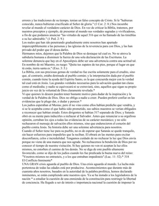 errores y las tradiciones de su tiempo, tenían un falso concepto de Cristo. Si le "hubieran
conocido, nunca hubieran crucificado al Señor de gloria." (1 Cor. 2: 8.) Nos incumbe
revelar al mundo el verdadero carácter de Dios. En vez de criticar la Biblia, tratemos, por
nuestros preceptos y ejemplo, de presentar al mundo sus verdades sagradas y vivificadoras,
a fin de que podamos anunciar "las virtudes de aquel 316 que os ha llamado de las tinieblas
a su luz admirable." (1 Ped. 2: 9.)
Los males que han ido penetrando gradualmente entre nosotros han apartado
imperceptiblemente a las personas y las iglesias de la reverencia para con Dios, y las han
privado del poder que él desea darles.
Hermanos míos, dejemos que la Palabra de Dios se destaque tal cual es. No se atreva la
sabiduría humana a disminuir la fuerza de una sola declaración de las Escrituras. La
solemne denuncia que hay en el Apocalipsis debe ser una advertencia contra una actitud tal.
En nombre de mi Maestro, os ruego: "Quita tus zapatos de tus pies, porque el lugar en que
tú estás, tierra santa es." (Exo. 3: 5.)
La Biblia, con sus preciosas gemas de verdad no fue escrita solamente para el erudito, sino
que, al contrario, estaba destinada al pueblo común; y la interpretación dada por el pueblo
común, cuando tiene la ayuda del Espíritu Santo, es la que concuerda mejor con la verdad
tal cual está en Jesús. Las grandes verdades necesarias para la salvación quedan tan claras
como el mediodía; y nadie se equivocará ni se extraviará, sino, aquellos que sigan su propio
juicio en vez de la voluntad de Dios claramente revelada.*
Vi que quienes lo deseen pueden tener bastante motivo para dudar de la inspiración y la
verdad de la Palabra de Dios. Dios no obliga a nadie a creer. Pueden preferir confiar en las
evidencias que le plugo dar, o dudar y perecer.*
Los judíos esperaban al Mesías; pero él no vino como ellos habían predicho que vendría, y
si se le aceptaba como el que había sido prometido, sus sabios maestros se verían obligados
a reconocer que habían errado. Estos dirigentes se habían 317 separado de Dios; y Satanás
obró en su mente para inducirles a rechazar al Salvador. Antes que renunciar a su orgullosa
opinión, cerraban los ojos a todas las evidencias de su carácter mesiánico; y no sólo
rechazaron el mensaje de salvación ellos mismos, sino que endurecieron el corazón del
pueblo contra Jesús. Su historia debe ser una solemne advertencia para nosotros.
Cuando el Señor tiene luz para su pueblo, no es de esperar que Satanás se quede tranquilo,
sin hacer esfuerzos para impedirles que la reciban. El obrará en las mentes para excitar
desconfianza, celos e incredulidad. Tengamos cuidado de no rechazar la luz que Dios envía
porque no viene de una manera que nos agrade. No rechacemos la bendición de Dios por no
conocer el tiempo de nuestra visitación. Si hay quienes no ven ni aceptan la luz ellos
mismos, no estorben el camino de los demás. No se diga de este pueblo altamente
favorecido, como se dijo de los judíos cuando les fue predicada la buena nueva del reino:
"Vosotros mismos no entrasteis, y a los que entraban impedisteis".(Luc. 11: 52).* 318
El Conflicto Inminente*
UNA GRAN crisis aguarda al pueblo de Dios. Una crisis aguarda al mundo. La lucha más
portentosa de todas las edades está por producirse. Acontecimientos que durante más de
cuarenta años nosotros, basados en la autoridad de la palabra profética, hemos declarado
inminentes, se están cumpliendo ante nuestros ojos. Ya se ha instado a los legisladores de la
nación * a estudiar la cuestión de una enmienda de la constitución para restringir la libertad
de conciencia. Ha llegado a ser de interés e importancia nacional la cuestión de imponer la
 