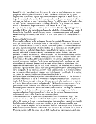 Pero el Dios del cielo, el poderoso Gobernante del universo, tomó el asunto en sus manos;
porque los hombres guerreaban contra su obra. Les mostró claramente que hay quien
impera sobre los hombres, alguien cuya autoridad debe ser respetada. El Señor envió a su
ángel de noche a abrir las puertas de la cárcel; y sacó a esos hombres a quienes él había
ordenado que hiciesen su obra. Los príncipes dijeron: No habléis ni enseñéis "en el nombre
de Jesús;" pero el mensajero celestial enviado por Dios dijo. "Id, y estando en el templo,
hablad al pueblo todas las palabras de esta vida." (Hech. 4: 18; 5: 20.)
Los que procuran obligar a los hombres a observar una institución del papado y pisotear la
autoridad de Dios, están haciendo una obra similar a la de los príncipes judíos en los días de
los apóstoles. Cuando las leyes de los gobernantes terrenales se opongan a las leyes del
Gobernante supremo del universo, entonces le serán fieles los que son leales súbditos de
Dios.
Señales del peligro inminente
Como pueblo no hemos hecho la obra que Dios nos ha confiado. No estamos listos para la
crisis que nos impondrá la promulgación de la ley dominical. Es deber nuestro, mientras
vemos las señales de que se acerca el peligro, levantarnos y obrar. Nadie se quede sentado
en serena expectación del mal, 321 consolándose con la creencia de que esta obra debe ir
adelante porque la profecía lo ha predicho, y que el Señor protegerá a su pueblo. No
estamos haciendo la voluntad de Dios si permanecemos quietos sin hacer nada para
preservar la libertad de conciencia. Deben ascender a Dios oraciones fervientes y eficaces
para que esta calamidad sea diferida hasta que podamos realizar la obra que durante tanto
tiempo ha sido descuidada. Elévense oraciones muy fervientes; y luego trabajemos en
armonía con nuestras oraciones. Puede parecer que Satanás triunfa y que la verdad está
abrumada por la mentira y el error; puede verse en peligro el pueblo sobre el cual Dios
extendió su escudo y el país que fue asilo de los siervos de Dios oprimidos por razones de
conciencia y por defender la verdad. Pero Dios quiere que recordemos cómo en lo pasado él
salvó a su pueblo de sus enemigos. Siempre eligió para manifestar su poder los momentos
de extrema necesidad, cuando no parecían tener posibilidad de verse librados de la acción
de Satanás. La necesidad del hombre es la oportunidad de Dios.
Puede ser que un momento de respiro sea concedido todavía al pueblo de Dios para que se
despierte y deje brillar su luz. Si la presencia de diez justos habría salvado a las ciudades
impías de la llanura, ¿no será posible que Dios, en respuesta a las oraciones de su pueblo,
refrene las obras de los que están anulando su ley? ¿No humillaremos nuestro corazón en
gran manera delante de Dios e intercederemos con él para que revele su gran poder?
Si nuestro pueblo conserva la actitud indiferente que ha asumido, Dios no podrá derramar
su Espíritu sobre él. Sus miembros no estarán preparados para cooperar con él. No se
percatan de la situación ni comprenden el peligro que los amenaza. Como nunca antes
debieran sentir su necesidad de velar ,y actuar en concierto.
No se ha comprendido la importancia que tiene la obra peculiar del tercer ángel. Dios
quería que sus hijos adelantasen mucho más de lo que han adelantado hasta hoy. Pero
ahora, 322 cuando ha llegado el momento de actuar, tienen que hacer preparativos. Cuando
los Reformadores Nacionales empezaron a insistir en que se adoptasen medidas para
restringir la libertad religiosa, nuestros dirigentes debieran haber comprendido la situación y
haber trabajado seriamente para contrarrestar estos esfuerzos. No concuerda con la orden de
Dios que nuestro pueblo haya sido privado de la luz, la verdad presente que necesita para
 