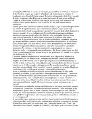 mano de Dios? Mientras él no cese de bendecirlo, no cesará Ud. de estar bajo la obligación
de devolverle la porción que exige. El le bendice a Ud. para que esté en situación de
beneficiar a otros. Cuando Ud. esté cansado de recibir, entonces podrá decir: Estoy cansado
de tantas invitaciones a dar. Dios reserva para sí una porción de todo lo que recibimos.
Cuando se la devolvemos, bendice el resto, pero si la retenemos, tarde o temprano el
conjunto resulta maldito. Primero viene el derecho de Dios; todo otro derecho es
secundario.
En toda iglesia debe establecerse un fondo para los pobres. Luego cada miembro presentará
una ofrenda de agradecimiento a Dios cada semana o cada mes, según resulte más
conveniente. Esta ofrenda expresará nuestra gratitud por los dones de la salud, el alimento y
las ropas cómodas. Y en la medida en que Dios nos bendijo con estas comodidades,
apartaremos recursos para los pobres, los dolientes y los angustiados. Quisiera llamar
especialmente la atención de los hermanos a este punto. Recordemos a los pobres.
Privémonos de algunos de nuestros lujos; si, aun de comodidades, y ayudemos a aquellos
que pueden obtener solamente la más escasa alimentación e indumentaria. Al obrar en su
favor, obramos para Jesús en la persona de sus santos. El se identifica con la humanidad
doliente. No aguardemos hasta que hayan sido satisfechas todas nuestras necesidades
imaginarias. No confiemos en nuestros sentimientos para dar cuando nos sintamos
dispuestos a ello, y retener cuando no nos inclinemos a dar. Demos regularmente, sea diez,
veinte o cincuenta centavos por semana, según lo que quisiéramos ver anotado en el registro
celestial en el día de Dios.
Queremos agradecemos por vuestros buenos deseos, pero los pobres no pueden vivir
cómodamente sólo con buenos deseos. Deben recibir alimentos y ropas como pruebas
tangibles de vuestra bondad. Dios no quiere que ninguno de sus seguidores mendigue su
pan. Os ha dado en abundancia para que podáis suplir las necesidades que ellos no alcanzan
a suplir con su 43 laboriosidad y estricta economía. No aguardéis a que llamen vuestra
atención a sus necesidades. Obrad como Job. Lo que él no sabía, lo averiguaba. Haced una
gira de inspección, y ved lo que se necesita, y cómo puede suplirse mejor.
Se me ha mostrado que muchos de nuestros hermanos están robando al Señor en los
diezmos y las ofrendas, y como resultado la obra se perjudica grandemente. La maldición
de Dios descansará sobre los que están viviendo de las bondades de Dios, y sin embargo
cierran su corazón y nada o casi nada hacen para que progrese su causa. Hermanos y
hermanas, ¿cómo puede el Padre benéfico continuar haciéndoos sus mayordomos y daros
recursos que debéis usar para él, si lo retenéis todo, aseverando egoístamente que es
vuestro?
En vez de devolver a Dios los medios que él ha puesto en sus manos, muchos los invierten
en más tierras. Este mal está creciendo entre nuestros hermanos. Tenían antes todo lo que
podían atender, pero el amor al dinero o un deseo de ser tenidos por tan ricos como sus
vecinos, los induce a enterrar sus recursos en el mundo, y retener lo que deben con justicia a
Dios. ¿Podemos sorprendernos si no son prosperados, y si Dios no bendice sus cosechas y
se ven chasqueados?
Si nuestros hermanos pudiesen recordar que Dios puede bendecir veinte hectáreas de tierra
y hacerlas producir tanto como cien, no continuarían sepultándose en más tierras, sino que
dejarían fluir sus recursos a la tesorería de Dios. "Mirad por vosotros -dice Cristo,- que
vuestros corazones no sean cargados de glotonería y embriaguez, y de los cuidados de esta
 