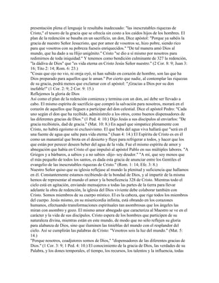 presentación plena el lenguaje le resultaba inadecuado: "las inescrutables riquezas de
Cristo," el tesoro de la gracia que se ofrecía sin costo a los caídos hijos de los hombres. El
plan de la redención se basaba en un sacrificio, un don, Dice apóstol: "Porque ya sabéis la
gracia de nuestro Señor Jesucristo, que por amor de vosotros se, hizo pobre, siendo rico
para que vosotros con su pobreza fueseis enriquecidos." "De tal manera amó Dios al
mundo, que ha dado a su Hijo unigénito." Cristo "se dio a sí mismo por nosotros para
redimirnos de toda iniquidad." Y tenemos como bendición culminante de 327 la redención,
"la dádiva de Dios" que "es vida eterna en Cristo Jesús Señor nuestro." (2 Cor. 8: 9; Juan 3:
16; Tito 2: 14; Rom. 6: 23.)
"Cosas que ojo no vio, ni oreja oyó, ni han subido en corazón de hombre, son las que ha
Dios preparado para aquellos que le aman." Por cierto que nadie, al contemplar las riquezas
de su gracia, podrá menos que exclamar con el apóstol: "¡Gracias a Dios por su don
inefable!" (1 Cor. 2: 9; 2 Cor. 9: 15.)
Reflejemos la gloria de Dios
Así como el plan de la redención comienza y termina con un don, así debe ser llevado a
cabo. El mismo espíritu de sacrificio que compró la salvación para nosotros, morará en el
corazón de aquellos que lleguen a participar del don celestial. Dice el apóstol Pedro: "Cada
uno según el don que ha recibido, adminístrelo a los otros, como buenos dispensadores de
las diferentes gracias de Dios." (1 Ped. 4: 10.) Dijo Jesús a sus discípulos al enviarlos: "De
gracia recibisteis, dad de gracia." (Mat. 10: 8.) En aquel que simpatice plenamente con
Cristo, no habrá egoísmo ni exclusivismo. El que beba del agua viva hallará que "será en él
una fuente de agua que salte para vida eterna." (Juan 4: 14.) El Espíritu de Cristo es en él
como un manantial que brota en el desierto y fluye para refrigerar a todos, y hacer que los
que están por perecer deseen beber del agua de la vida. Fue el mismo espíritu de amor y
abnegación que había en Cristo el que impulsó al apóstol Pablo en sus múltiples labores. "A
Griegos y a bárbaros, a sabios y a no sabios -dijo- soy deudor." "A mí, que soy menos que
el más pequeño de todos los santos, es dada esta gracia de anunciar entre los Gentiles el
evangelio de las inescrutables riquezas de Cristo." (Rom. 1: 14; Efe. 3: 8.)
Nuestro Señor quiso que su iglesia reflejase al mundo la plenitud y suficiencia que hallamos
en él. Constantemente estamos recibiendo de la bondad de Dios, y al impartir de la misma
hemos de representar al mundo el amor y la beneficencia 328 de Cristo. Mientras todo el
cielo está en agitación, enviando mensajeros a todas las partes de la tierra para llevar
adelante la obra de redención, la iglesia del Dios viviente debe colaborar también con
Cristo. Somos miembros de su cuerpo místico. El es la cabeza, que rige todos los miembros
del cuerpo. Jesús mismo, en su misericordia infinita, está obrando en los corazones
humanos, efectuando transformaciones espirituales tan asombrosas que los ángeles las
miran con asombro y gozo. El mismo amor abnegado que caracteriza al Maestro se ve en el
carácter y la vida de sus discípulos. Cristo espera de los hombres que participen de su
naturaleza divina, mientras están en este mundo, de modo que no sólo reflejen su gloria
para alabanza de Dios, sino que iluminen las tinieblas del mundo con el resplandor del
cielo. Así se cumplirán las palabras de Cristo: "Vosotros sois la luz del mundo." (Mat. 5:
14.)
"Porque nosotros, coadjutores somos de Dios," "dispensadores de las diferentes gracias de
Dios." (1 Cor. 3: 9; 1 Ped. 4: 10.) El conocimiento de la gracia de Dios, las verdades de su
Palabra, y los dones temporales, el tiempo, los recursos, los talentos y la influencia, todas
 
