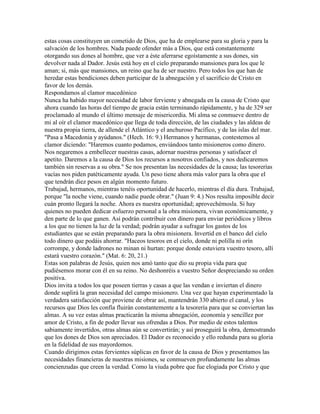 estas cosas constituyen un cometido de Dios, que ha de emplearse para su gloria y para la
salvación de los hombres. Nada puede ofender más a Dios, que está constantemente
otorgando sus dones al hombre, que ver a éste aferrarse egoístamente a sus dones, sin
devolver nada al Dador. Jesús está hoy en el cielo preparando mansiones para los que le
aman; si, más que mansiones, un reino que ha de ser nuestro. Pero todos los que han de
heredar estas bendiciones deben participar de la abnegación y el sacrificio de Cristo en
favor de los demás.
Respondamos al clamor macedónico
Nunca ha habido mayor necesidad de labor ferviente y abnegada en la causa de Cristo que
ahora cuando las horas del tiempo de gracia están terminando rápidamente, y ha de 329 ser
proclamado al mundo el último mensaje de misericordia. Mi alma se conmueve dentro de
mi al oír el clamor macedónico que llega de toda dirección, de las ciudades y las aldeas de
nuestra propia tierra, de allende el Atlántico y el anchuroso Pacífico, y de las islas del mar.
"Pasa a Macedonia y ayúdanos." (Hech. 16: 9.) Hermanos y hermanas, contestemos al
clamor diciendo: "Haremos cuanto podamos, enviándoos tanto misioneros como dinero.
Nos negaremos a embellecer nuestras casas, adornar nuestras personas y satisfacer el
apetito. Daremos a la causa de Dios los recursos a nosotros confiados, y nos dedicaremos
también sin reservas a su obra." Se nos presentan las necesidades de la causa; las tesorerías
vacías nos piden patéticamente ayuda. Un peso tiene ahora más valor para la obra que el
que tendrán diez pesos en algún momento futuro.
Trabajad, hermanos, mientras tenéis oportunidad de hacerlo, mientras el día dura. Trabajad,
porque "la noche viene, cuando nadie puede obrar." (Juan 9: 4.) Nos resulta imposible decir
cuán pronto llegará la noche. Ahora es nuestra oportunidad; aprovechémosla. Si hay
quienes no pueden dedicar esfuerzo personal a la obra misionera, vivan económicamente, y
den parte de lo que ganen. Así podrán contribuir con dinero para enviar periódicos y libros
a los que no tienen la luz de la verdad; podrán ayudar a sufragar los gastos de los
estudiantes que se están preparando para la obra misionera. Invertid en el banco del cielo
todo dinero que podáis ahorrar. "Haceos tesoros en el cielo, donde ni polilla ni orín
corrompe, y donde ladrones no minan ni hurtan: porque donde estuviera vuestro tesoro, allí
estará vuestro corazón." (Mat. 6: 20, 21.)
Estas son palabras de Jesús, quien nos amó tanto que dio su propia vida para que
pudiésemos morar con él en su reino. No deshonréis a vuestro Señor despreciando su orden
positiva.
Dios invita a todos los que poseen tierras y casas a que las vendan e inviertan el dinero
donde suplirá la gran necesidad del campo misionero. Una vez que hayan experimentado la
verdadera satisfacción que proviene de obrar así, mantendrán 330 abierto el canal, y los
recursos que Dios les confía fluirán constantemente a la tesorería para que se conviertan las
almas. A su vez estas almas practicarán la misma abnegación, economía y sencillez por
amor de Cristo, a fin de poder llevar sus ofrendas a Dios. Por medio de estos talentos
sabiamente invertidos, otras almas aún se convertirán; y así proseguirá la obra, demostrando
que los dones de Dios son apreciados. El Dador es reconocido y ello redunda para su gloria
en la fidelidad de sus mayordomos.
Cuando dirigimos estas fervientes súplicas en favor de la causa de Dios y presentamos las
necesidades financieras de nuestras misiones, se conmueven profundamente las almas
concienzudas que creen la verdad. Como la viuda pobre que fue elogiada por Cristo y que
 