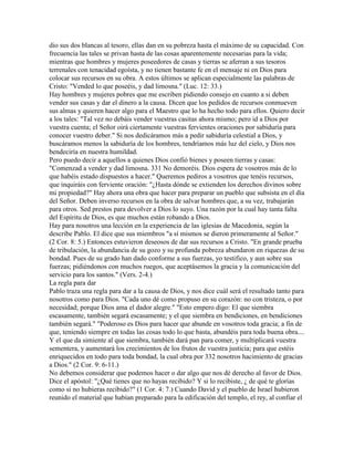 dio sus dos blancas al tesoro, ellas dan en su pobreza hasta el máximo de su capacidad. Con
frecuencia las tales se privan hasta de las cosas aparentemente necesarias para la vida;
mientras que hombres y mujeres poseedores de casas y tierras se aferran a sus tesoros
terrenales con tenacidad egoísta, y no tienen bastante fe en el mensaje ni en Dios para
colocar sus recursos en su obra. A estos últimos se aplican especialmente las palabras de
Cristo: "Vended lo que poseéis, y dad limosna." (Luc. 12: 33.)
Hay hombres y mujeres pobres que me escriben pidiendo consejo en cuanto a si deben
vender sus casas y dar el dinero a la causa. Dicen que los pedidos de recursos conmueven
sus almas y quieren hacer algo para el Maestro que lo ha hecho todo para ellos. Quiero decir
a los tales: "Tal vez no debáis vender vuestras casitas ahora mismo; pero id a Dios por
vuestra cuenta; el Señor oirá ciertamente vuestras fervientes oraciones por sabiduría para
conocer vuestro deber." Si nos dedicáramos más a pedir sabiduría celestial a Dios, y
buscáramos menos la sabiduría de los hombres, tendríamos más luz del cielo, y Dios nos
bendeciría en nuestra humildad.
Pero puedo decir a aquellos a quienes Dios confió bienes y poseen tierras y casas:
"Comenzad a vender y dad limosna. 331 No demoréis. Dios espera de vosotros más de lo
que habéis estado dispuestos a hacer." Queremos pediros a vosotros que tenéis recursos,
que inquiráis con ferviente oración: "¿Hasta dónde se extienden los derechos divinos sobre
mi propiedad?" Hay ahora una obra que hacer para preparar un pueblo que subsista en el día
del Señor. Deben inverso recursos en la obra de salvar hombres que, a su vez, trabajarán
para otros. Sed prestos para devolver a Dios lo suyo. Una razón por la cual hay tanta falta
del Espíritu de Dios, es que muchos están robando a Dios.
Hay para nosotros una lección en la experiencia de las iglesias de Macedonia, según la
describe Pablo. El dice que sus miembros "a sí mismos se dieron primeramente al Señor."
(2 Cor. 8: 5.) Entonces estuvieron deseosos de dar sus recursos a Cristo. "En grande prueba
de tribulación, la abundancia de su gozo y su profunda pobreza abundaron en riquezas de su
bondad. Pues de su grado han dado conforme a sus fuerzas, yo testifico, y aun sobre sus
fuerzas; pidiéndonos con muchos ruegos, que aceptásemos la gracia y la comunicación del
servicio para los santos." (Vers. 2-4.)
La regla para dar
Pablo traza una regla para dar a la causa de Dios, y nos dice cuál será el resultado tanto para
nosotros como para Dios. "Cada uno dé como propuso en su corazón: no con tristeza, o por
necesidad; porque Dios ama el dador alegre." "Esto empero digo: El que siembra
escasamente, también segará escasamente; y el que siembra en bendiciones, en bendiciones
también segará." "Poderoso es Dios para hacer que abunde en vosotros toda gracia; a fin de
que, teniendo siempre en todas las cosas todo lo que basta, abundéis para toda buena obra....
Y el que da simiente al que siembra, también dará pan para comer, y multiplicará vuestra
sementera, y aumentará los crecimientos de los frutos de vuestra justicia; para que estéis
enriquecidos en todo para toda bondad, la cual obra por 332 nosotros hacimiento de gracias
a Dios." (2 Cor. 9: 6-11.)
No debemos considerar que podemos hacer o dar algo que nos dé derecho al favor de Dios.
Dice el apóstol: "¿Qué tienes que no hayas recibido? Y si lo recibiste, ¿ de qué te glorías
como si no hubieras recibido?" (1 Cor. 4: 7.) Cuando David y el pueblo de Israel hubieron
reunido el material que habían preparado para la edificación del templo, el rey, al confiar el
 