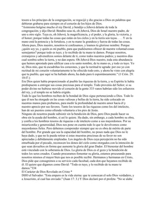 tesoro a los príncipes de la congregación, se regocijó y dio gracias a Dios en palabras que
debieran grabarse para siempre en el corazón de los hijos de Dios.
"Asimismo holgóse mucho el rey David, y bendijo a Jehová delante de toda la
congregación; y dijo David: Bendito seas tú, oh Jehová, Dios de Israel nuestro padre, de
uno a otro siglo. Tuya es, oh Jehová, la magnificencia, y el poder, y la gloria, la victoria, y
el honor; porque todas las cosas que están en los cielos y en la tierra son tuyas. . . . Y en tu
mano está la potencia y la fortaleza, y en tu mano la grandeza y fuerza de todas las cosas.
Ahora pues, Dios nuestro, nosotros te confesamos, y loamos tu glorioso nombre. Porque
¿quién soy yo, y quién es mi pueblo, para que pudiésemos ofrecer de nuestra voluntad cosas
semejantes? porque todo es tuyo, y lo recibido de tu mano te damos. Porque nosotros,
extranjeros y advenedizos somos delante de ti, como todos nuestros padres; y nuestros días
cual sombra sobre la tierra, y no dan espera. Oh Jehová Dios nuestro, toda esta abundancia
que hemos aprestado para edificar casa a tu santo nombre, de tu mano es, y todo es tuyo. Yo
sé, Dios mío, que tú escudriñas los corazones, y que la rectitud te agrada: por eso yo con
rectitud de mi corazón voluntariamente te he ofrecido todo esto, y ahora he visto con alegría
que tu pueblo, que aquí se ha hallado ahora, ha dado para ti espontáneamente." (1 Crón. 29:
10-I7.)
Era Dios quien había proporcionado al pueblo las riquezas de la tierra, y su Espíritu le había
predispuesto a entregar sus cosas preciosas para el templo. Todo provenía del Señor; si su
poder divino no hubiese movido el corazón de la gente 333 vanos habrían sido los esfuerzos
del rey, y el templo no se habría erigido.
Todo lo que los hombres reciben de la bondad de Dios sigue perteneciendo a Dios. Todo lo
que él nos ha otorgado en las cosas valiosas y bellas de la tierra, ha sido colocado en
nuestras manos para probarnos, para medir la profundidad de nuestro amor hacia él y
nuestro aprecio por sus favores. Tanto los tesoros de las riquezas como los del intelecto,
han de ser puestos como ofrenda voluntaria a los pies de Jesús.
Ninguno de nosotros puede subsistir sin la bendición de Dios, pero Dios puede hacer su
obra sin la ayuda del hombre, si así lo quiere. Ha dado, sin embargo, a cada hombre su obra,
y confía a los hombres tesoros de riquezas o de intelecto como a sus mayordomos. Por su
misericordia y generosidad, Dios nos pone en cuenta todo lo que le devolvemos como
mayordomos fieles. Pero debemos comprender siempre que no es obra de mérito de parte
del hombre. Por grande que sea la capacidad del hombre, no posee nada que Dios no le
haya dado, y que no le pueda retirar si estas muestras preciosas de su favor no son
apreciadas y debidamente empleadas. Los ángeles de Dios cuya percepción no ha sido
enturbiada por el pecado, reconocen los dones del cielo como otorgados con la intención de
que sean devueltos en forma que aumente la gloria del gran Dador. El bienestar del hombre
está vinculado con la soberanía de Dios. La gloria de Dios es el gozo y la bendición de
todos los seres creados. Cuando procuramos fomentar su gloria, estamos procurando para
nosotros mismos el mayor bien que nos es posible recibir. Hermanos y hermanas en Cristo,
Dios pide que consagremos a su servicio cada facultad, cada don que hayamos recibido de
él. El quiere que digamos como David: "Todo es tuyo, y lo recibido de tu mano te
damos."334
El Carácter de Dios Revelado en Cristo *
DIJO el Salvador: "Esta empero es la vida eterna: que te conozcan el solo Dios verdadero, y
a Jesucristo, al cual has enviado." (Juan 17: 3.) Y Dios declaró por el profeta: "No se alabe
 