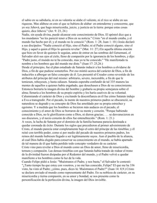 el sabio en su sabiduría, ni en su valentía se alabe el valiente, ni el rico se alabe en sus
riquezas. Mas alábese en esto el que se hubiera de alabar: en entenderme y conocerme, que
yo soy Jehová, que hago misericordia, juicio, y justicia en la tierra: porque estas cosas
quiero, dice Jehová." (Jer. 9: 23, 24.)
Nadie, sin ayuda divina, puede alcanzar este conocimiento de Dios. El apóstol dice que a
los mundanos "no les pareció tener a Dios en su noticia." Cristo "en el mundo estaba, y el
mundo fue hecho por él; y el mundo no le conoció." (Rom. 1: 28; Juan 1: 10.) Jesús declaró
a sus discípulos: "Nadie conoció al Hijo, sino el Padre; ni al Padre conoció alguno, sino el
Hijo, y aquel a quien el Hijo lo quisiera revelar." (Mat. 11: 27.) En aquella última oración
que hizo en favor de quienes le seguían, antes de entrar en las sombras del Getsemaní, el
Salvador alzó sus ojos al cielo, lleno de compasión por la ignorancia de los hombres, y dijo:
"Padre justo, el mundo no te ha conocido, mas yo te he conocido." "He manifestado tu
nombre a los hombres que del mundo me diste." (Juan 17: 25,26.)
Desde el principio, fue el plan estudiado de Satanás inducir a los hombres a olvidarse de
Dios, a fin de que pudiese someterlos. Por eso mintió acerca del carácter de Dios, a fin de
inducirles a albergar un falso concepto de él. Les presentó al Creador como revestido de los
atributos del príncipe del mal mismo: arbitrario, severo, inexorable, a fin de que le
temiesen, rehuyesen, y hasta odiasen. Satanás esperaba confundir de tal 335 manera las
mentes de aquellos a quienes había engañado, que desechasen a Dios de su conocimiento.
Entonces borraría la imagen divina del hombre y grabaría su propia semejanza sobre el
alma; llenaría a los hombres de su propio espíritu y los haría cautivos de su voluntad.
Calumniando el carácter de Dios y excitando la desconfianza en él fue cómo Satanás indujo
a Eva a transgredir. Por el pecado, la mente de nuestros primeros padres se obscureció, su
naturaleza se degradó y su concepto de Dios fue amoldado por su propia estrechez y
egoísmo. Y a medida que los hombres se hicieron más audaces en el pecado, el
conocimiento y el amor de Dios se borraron de su mente y corazón. "Porque habiendo
conocido a Dios, no le glorificaron como a Dios, ni dieron gracias; . . . se desvanecieron en
sus discursos, y el necio corazón de ellos fue entenebrecido." (Rom. 1: 21.)
A veces, la lucha de Satanás por el dominio de la familia humana parecía destinada a
quedar coronada de éxito. Durante los siglos que precedieron al primer advenimiento de
Cristo, el mundo parecía estar completamente bajo el cetro del príncipe de las tinieblas; y él
reinó con terrible poder, como si por medio del pecado de nuestros primeros padres, los
reinos del mundo hubiesen llegado a ser legítimamente suyos. Aun el pueblo de la alianza,
al cual Dios había elegido para conservar su conocimiento en el mundo, se había apartado
de tal manera de él que había perdido todo concepto verdadero de su carácter.
Cristo vino para revelar a Dios al mundo como un Dios de amor, lleno de misericordia,
ternura y compasión. Las densas tinieblas con que Satanás había tratado de rodear el trono
de la divinidad fueron disipadas por el Redentor del mundo, y el Padre volvió a quedar
manifiesto a los hombres como la luz de la vida.
Cuando Felipe pidió a Jesús: "Muéstranos el Padre, y nos basta," el Salvador le contestó:
"¿Tanto tiempo ha que estoy con vosotros, y no me has conocido, Felipe? El que me ha 336
visto, ha visto al Padre; ¿cómo, pues, dices tú: Muéstranos el Padre?" (Juan 14: 8,9.) Cristo
se declara enviado al mundo como representante del Padre. En su nobleza de carácter, en su
misericordia y tierna compasión, en su amor y bondad, se nos presenta como la
personificación de la perfección divina, la imagen del Dios invisible.
 