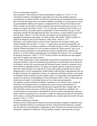 Visto en el plan de la redención
Dice el apóstol: "Dios estaba en Cristo reconciliando el mundo a si." (2 Cor. 5: 19.)
Únicamente mientras contemplamos el gran plan de la salvación podemos apreciar
correctamente el carácter de Dios. La obra de la creación era una manifestación de su amor;
pero el don de Dios para salvar a la familia culpable y arruinada, es lo único que nos revela
las profundidades infinitas de la ternura y compasión divina. "Porque de tal manera amó
Dios al mundo, que ha dado a su Hijo unigénito, para que todo aquel que en él cree, no se
pierda, mas tenga vida eterna." (Juan 3: 16.) A la par que se mantiene la ley de Dios, y se
vindica su justicia, el pecador puede ser perdonado. El más inestimable don que el cielo
tenia para conceder ha sido dado para que Dios "sea el justo, y el que justifica al que es de
la fe de Jesús." (Rom. 3: 26.) Por este don, los hombres son levantados de la ruina y
degradación del pecado, para llegar a ser hijos de Dios. Dice Pablo: "Habéis recibido, el
espíritu de adopción, por el cual clamamos, Abba, Padre." (Rom. 8: 15.)
Hermanos, con el apóstol Juan os invito a mirar "cuál amor nos ha dado el Padre, que
seamos llamados hijos de Dios." (1 Juan 3: 1.) ¡Qué amor, qué amor incomparable, que
nosotros, pecadores y extranjeros, podamos ser llevados de nuevo a Dios y adoptados en su
familia! Podemos dirigirnos a él con el nombre cariñoso de "Padre nuestro," que es una
señal de nuestro afecto por él, y una prenda de su tierna consideración y relación con
nosotros. Y el Hijo de Dios, contemplando a los herederos de la gracia, "no se avergüenza
de llamarlos hermanos." (Heb. 2: 11) 337 Tienen con Dios una relación aún más sagrada
que la de los ángeles que nunca cayeron.
Todo el amor paterno que se haya transmitido de generación a generación por medio de los
corazones humanos, todos los manantiales de ternura que se hayan abierto en las almas de
los hombres, son tan sólo como una gota del ilimitado océano, cuando se comparan con el
amor infinito e inagotable de Dios. La lengua no lo puede expresar, la pluma no lo puede
describir. Podéis meditar en él cada día de vuestra vida; podéis escudriñar las Escrituras
diligentemente a fin de comprenderlo; podéis dedicar toda facultad y capacidad que Dios os
ha dado al esfuerzo de comprender el amor y la compasión del Padre celestial; y aún queda
su infinidad. Podéis estudiar este amor durante siglos, sin comprender nunca plenamente la
longitud y la anchura, la profundidad y la altura del amor de Dios al dar a su Hijo para que
muriese por el mundo. La eternidad misma no lo revelará nunca plenamente.
Sin embargo, cuando estudiemos la Biblia y meditemos en la vida de Cristo y el plan de
redención, estos grandes temas se revelarán más y más a nuestro entendimiento. Y
alcanzaremos la bendición que Pablo deseaba para la iglesia de Efeso, cuando rogó: "El
Dios del Señor nuestro Jesucristo, el Padre de gloria, os dé espíritu de, sabiduría y de
revelación para su conocimiento; alumbrando los ojos de vuestro entendimiento, para que
sepáis cuál sea la esperanza de su vocación, y cuáles las riquezas de la gloria de su herencia
en los santos, y cuál aquella supereminente grandeza de, su poder para con nosotros los que
creemos." (Efe. 1: 17-19.)
No demos satisfacción a Satanás
Satanás procura constantemente mantener las mentes humanas ocupadas en aquellas cosas
que les impedirán obtener el conocimiento de Dios. Trata de hacerlas dedicarse a aquello
que obscurecerá el entendimiento y desalentará el alma. Estamos en un mundo de pecado y
corrupción, rodeados de influencias 338 que tienden a seducir o descorazonar a los que
 