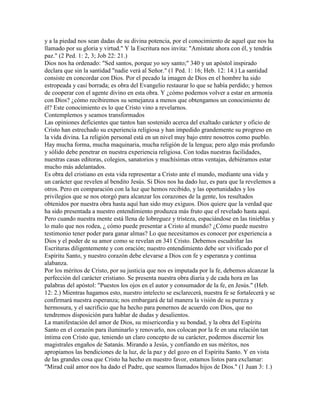 y a la piedad nos sean dadas de su divina potencia, por el conocimiento de aquel que nos ha
llamado por su gloria y virtud." Y la Escritura nos invita: "Amístate ahora con él, y tendrás
paz." (2 Ped. 1: 2, 3; Job 22: 21.)
Dios nos ha ordenado: "Sed santos, porque yo soy santo;" 340 y un apóstol inspirado
declara que sin la santidad "nadie verá al Señor." (1 Ped. 1: 16; Heb. 12: 14.) La santidad
consiste en concordar con Dios. Por el pecado la imagen de Dios en el hombre ha sido
estropeada y casi borrada; es obra del Evangelio restaurar lo que se había perdido; y hemos
de cooperar con el agente divino en esta obra. Y ¿cómo podemos volver a estar en armonía
con Dios? ¿cómo recibiremos su semejanza a menos que obtengamos un conocimiento de
él? Este conocimiento es lo que Cristo vino a revelarnos.
Contemplemos y seamos transformados
Las opiniones deficientes que tantos han sostenido acerca del exaltado carácter y oficio de
Cristo han estrechado su experiencia religiosa y han impedido grandemente su progreso en
la vida divina. La religión personal está en un nivel muy bajo entre nosotros como pueblo.
Hay mucha forma, mucha maquinaria, mucha religión de la lengua; pero algo más profundo
y sólido debe penetrar en nuestra experiencia religiosa. Con todas nuestras facilidades,
nuestras casas editoras, colegios, sanatorios y muchísimas otras ventajas, debiéramos estar
mucho más adelantados.
Es obra del cristiano en esta vida representar a Cristo ante el mundo, mediante una vida y
un carácter que revelen al bendito Jesús. Si Dios nos ha dado luz, es para que la revelemos a
otros. Pero en comparación con la luz que hemos recibido, y las oportunidades y los
privilegios que se nos otorgó para alcanzar los corazones de la gente, los resultados
obtenidos por nuestra obra hasta aquí han sido muy exiguos. Dios quiere que la verdad que
ha sido presentada a nuestro entendimiento produzca más fruto que el revelado hasta aquí.
Pero cuando nuestra mente está llena de lobreguez y tristeza, espaciándose en las tinieblas y
lo malo que nos rodea, ¿ cómo puede presentar a Cristo al mundo? ¿Cómo puede nuestro
testimonio tener poder para ganar almas? Lo que necesitamos es conocer por experiencia a
Dios y el poder de su amor como se revelan en 341 Cristo. Debemos escudriñar las
Escrituras diligentemente y con oración; nuestro entendimiento debe ser vivificado por el
Espíritu Santo, y nuestro corazón debe elevarse a Dios con fe y esperanza y continua
alabanza.
Por los méritos de Cristo, por su justicia que nos es imputada por la fe, debemos alcanzar la
perfección del carácter cristiano. Se presenta nuestra obra diaria y de cada hora en las
palabras del apóstol: "Puestos los ojos en el autor y consumador de la fe, en Jesús." (Heb.
12: 2.) Mientras hagamos esto, nuestro intelecto se esclarecerá, nuestra fe se fortalecerá y se
confirmará nuestra esperanza; nos embargará de tal manera la visión de su pureza y
hermosura, y el sacrificio que ha hecho para ponernos de acuerdo con Dios, que no
tendremos disposición para hablar de dudas y desalientos.
La manifestación del amor de Dios, su misericordia y su bondad, y la obra del Espíritu
Santo en el corazón para iluminarlo y renovarlo, nos colocan por la fe en una relación tan
íntima con Cristo que, teniendo un claro concepto de su carácter, podemos discernir los
magistrales engaños de Satanás. Mirando a Jesús, y confiando en sus méritos, nos
apropiamos las bendiciones de la luz, de la paz y del gozo en el Espíritu Santo. Y en vista
de las grandes cosa que Cristo ha hecho en nuestro favor, estamos listos para exclamar:
"Mirad cuál amor nos ha dado el Padre, que seamos llamados hijos de Dios." (1 Juan 3: 1.)
 