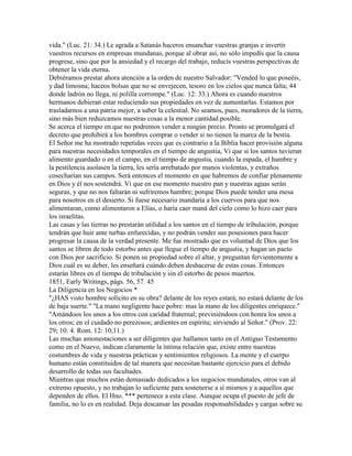 vida." (Luc. 21: 34.) Le agrada a Satanás haceros ensanchar vuestras granjas e invertir
vuestros recursos en empresas mundanas, porque al obrar así, no sólo impedís que la causa
progrese, sino que por la ansiedad y el recargo del trabajo, reducís vuestras perspectivas de
obtener la vida eterna.
Debiéramos prestar ahora atención a la orden de nuestro Salvador: "Vended lo que poseéis,
y dad limosna; haceos bolsas que no se envejecen, tesoro en los cielos que nunca falta; 44
donde ladrón no llega, ni polilla corrompe." (Luc. 12: 33.) Ahora es cuando nuestros
hermanos debieran estar reduciendo sus propiedades en vez de aumentarlas. Estamos por
trasladarnos a una patria mejor, a saber la celestial. No seamos, pues, moradores de la tierra,
sino más bien reduzcamos nuestras cosas a la menor cantidad posible.
Se acerca el tiempo en que no podremos vender a ningún precio. Pronto se promulgará el
decreto que prohibirá a los hombres comprar o vender si no tienen la marca de la bestia.
El Señor me ha mostrado repetidas veces que es contrario a la Biblia hacer provisión alguna
para nuestras necesidades temporales en el tiempo de angustia, Vi que si los santos tuvieran
alimento guardado o en el campo, en el tiempo de angustia, cuando la espada, el hambre y
la pestilencia asolasen la tierra, les sería arrebatado por manos violentas, y extraños
cosecharían sus campos. Será entonces el momento en que habremos de confiar plenamente
en Dios y él nos sostendrá. Vi que en ese momento nuestro pan y nuestras aguas serán
seguras, y que no nos faltarán ni sufriremos hambre; porque Dios puede tender una mesa
para nosotros en el desierto. Si fuese necesario mandaría a los cuervos para que nos
alimentaran, como alimentaron a Elías, o haría caer maná del cielo como lo hizo caer para
los israelitas.
Las casas y las tierras no prestarán utilidad a los santos en el tiempo de tribulación, porque
tendrán que huir ante turbas enfurecidas, y no podrán vender sus posesiones para hacer
progresar la causa de la verdad presente. Me fue mostrado que es voluntad de Dios que los
santos se libren de todo estorbo antes que llegue el tiempo de angustia, y hagan un pacto
con Dios por sacrificio. Si ponen su propiedad sobre el altar, y preguntan fervientemente a
Dios cuál es su deber, les enseñará cuándo deben deshacerse de estas cosas. Entonces
estarán libres en el tiempo de tribulación y sin el estorbo de pesos muertos.
1851, Early Writings, págs. 56, 57. 45
La Diligencia en los Negocios *
"¿HAS visto hombre solícito en su obra? delante de los reyes estará; no estará delante de los
de baja suerte." "La mano negligente hace pobre: mas la mano de los diligentes enriquece."
"Amándoos los unos a los otros con caridad fraternal; previniéndoos con honra los unos a
los otros; en el cuidado no perezosos; ardientes en espíritu; sirviendo al Señor." (Prov. 22:
29; 10: 4. Rom. 12: 10,11.)
Las muchas amonestaciones a ser diligentes que hallamos tanto en el Antiguo Testamento
como en el Nuevo, indican claramente la íntima relación que, existe entre nuestras
costumbres de vida y nuestras prácticas y sentimientos religiosos. La mente y el cuerpo
humano están constituidos de tal manera que necesitan bastante ejercicio para el debido
desarrollo de todas sus facultades.
Mientras que muchos están demasiado dedicados a los negocios mundanales, otros van al
extremo opuesto, y no trabajan lo suficiente para sostenerse a sí mismos y a aquellos que
dependen de ellos. El Hno. *** pertenece a esta clase. Aunque ocupa el puesto de jefe de
familia, no lo es en realidad. Deja descansar las pesadas responsabilidades y cargas sobre su
 