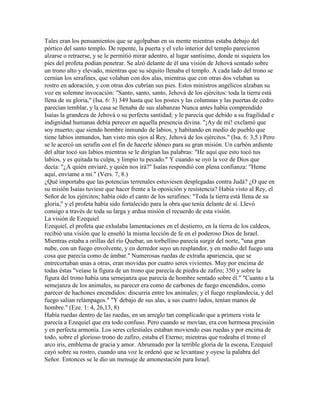 Tales eran los pensamientos que se agolpaban en su mente mientras estaba debajo del
pórtico del santo templo. De repente, la puerta y el velo interior del templo parecieron
alzarse o retraerse, y se le permitió mirar adentro, al lugar santísimo, donde ni siquiera los
pies del profeta podían penetrar. Se alzó delante de él una visión de Jehová sentado sobre
un trono alto y elevado, mientras que su séquito llenaba el templo. A cada lado del trono se
cernían los serafines, que volaban con dos alas, mientras que con otras dos velaban su
rostro en adoración, y con otras dos cubrían sus pies. Estos ministros angélicos alzaban su
voz en solemne invocación: "Santo, santo, santo, Jehová de los ejércitos: toda la tierra está
llena de su gloria," (Isa. 6: 3) 349 hasta que los postes y las columnas y las puertas de cedro
parecían temblar, y la casa se llenaba de sus alabanzas Nunca antes había comprendido
Isaías la grandeza de Jehová o su perfecta santidad; y le parecía que debido a su fragilidad e
indignidad humanas debía perecer en aquella presencia divina. "¡Ay de mí! exclamó que
soy muerto; que siendo hombre inmundo de labios, y habitando en medio de pueblo que
tiene labios inmundos, han visto mis ojos al Rey, Jehová de los ejércitos." (Isa. 6: 3,5.) Pero
se le acercó un serafín con el fin de hacerle idóneo para su gran misión. Un carbón ardiente
del altar tocó sus labios mientras se le dirigían las palabras: "He aquí que esto tocó tus
labios, y es quitada tu culpa, y limpio tu pecado." Y cuando se oyó la voz de Dios que
decía: "¿A quién enviaré, y quién nos irá?" Isaías respondió con plena confianza: "Heme
aquí, envíame a mí." (Vers. 7, 8.)
¿Qué importaba que las potencias terrenales estuviesen desplegadas contra Judá? ¿O que en
su misión Isaías tuviese que hacer frente a la oposición y resistencia? Había visto al Rey, el
Señor de los ejércitos; había oído el canto de los serafines: "Toda la tierra está llena de su
gloria," y el profeta había sido fortalecido para la obra que tenía delante de sí. Llevó
consigo a través de toda su larga y ardua misión el recuerdo de esta visión.
La visión de Ezequiel
Ezequiel, el profeta que exhalaba lamentaciones en el destierro, en la tierra de los caldeos,
recibió una visión que le enseñó la misma lección de fe en el poderoso Dios de Israel.
Mientras estaba a orillas del río Quebar, un torbellino parecía surgir del norte, "una gran
nube, con un fuego envolvente, y en derredor suyo un resplandor, y en medio del fuego una
cosa que parecía como de ámbar." Numerosas ruedas de extraña apariencia, que se
entrecortaban unas a otras, eran movidas por cuatro seres vivientes. Muy por encima de
todas éstas "veíase la figura de un trono que parecía de piedra de zafiro; 350 y sobre la
figura del trono había una semejanza que parecía de hombre sentado sobre él." "Cuanto a la
semejanza de los animales, su parecer era como de carbones de fuego encendidos, como
parecer de hachones encendidos: discurría entre los animales; y el fuego resplandecía, y del
fuego salían relámpagos." "Y debajo de sus alas, a sus cuatro lados, tenían manos de
hombre." (Eze. 1: 4, 26,13, 8)
Había ruedas dentro de las ruedas, en un arreglo tan complicado que a primera vista le
parecía a Ezequiel que era todo confuso. Pero cuando se movían, era con hermosa precisión
y en perfecta armonía. Los seres celestiales estaban moviendo esas ruedas y por encima de
todo, sobre el glorioso trono de zafiro, estaba el Eterno; mientras que rodeaba el trono el
arco iris, emblema de gracia y amor. Abrumado por la terrible gloria de la escena, Ezequiel
cayó sobre su rostro, cuando una voz le ordenó que se levantase y oyese la palabra del
Señor. Entonces se le dio un mensaje de amonestación para Israel.
 