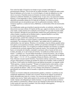 Esta visión fue dada a Ezequiel en un tiempo en que su mente estaba llena de
presentimientos lóbregos. Veía la tierra de sus padres desolada. La ciudad que había estado
llena de habitantes ya no los tenía. La voz de la alegría y el canto de alabanza no se oían
más en sus muros. El profeta mismo era forastero en un país extraño, donde reinaban
supremas la ambición ilimitada y la crueldad salvaje. Lo que veía y oía acerca de la tiranía
humana y el mal angustiaba su alma, y lloraba amargamente día y noche. Pero los símbolos
admirables presentados delante de él al lado del río Quebar, le revelaron un poder
predominante que era más poderoso que el de los gobernantes terrenales. Sobre los
monarcas orgullosos y crueles de Asiria y Babilonia, se entronizaba el Dios de misericordia
y verdad.
Las complicadas ruedas que al profeta le parecían envuelta, en confusión, estaban bajo la
dirección de una mano infinita. El Espíritu de Dios que, según la revelación, movía y dirigía
estas ruedas, sacaba armonía de la confusión; de tal manera 351 que todo el mundo estaba
bajo su dominio. Miríadas de seres glorificados estaban listos para predominar a su orden
contra el poder y la política de los hombres malos, y reportar beneficio a sus fieles.
La misma seguridad para la iglesia remanente
De igual manera, cuando Dios estaba por revelar al amado Juan la historia de la iglesia
durante los siglos futuros, le reveló el interés y cuidada del Salvador por su pueblo,
mostrándole "uno semejante al Hijo del hombre," que andaba entre los candeleros que
simbolizaban a las siete iglesias. Mientras se le mostraban a Juan las últimas grandes luchas
de la iglesia con las potencias terrenales, también se le permitió contemplar la victoria final
y la liberación de los fieles. Vio a la iglesia en conflicto mortífero con la bestia y su imagen,
y la adoración de esa bestia impuesta bajo la pena de muerte. Pero mirando más allá del
humo y el estruendo de la batalla, contempló a una hueste sobre el monte de Sión con el
Cordero, llevando, en vez de la marca de la bestia, "el nombre de su Padre escrito en sus
frentes." Y también vio a "los que habían alcanzado la victoria de la bestia, y de su imagen,
y de su señal, y del número de su nombre, estar sobre el mar de vidrio, teniendo las arpas de
Dios" (Apoc. 1: 13; 14: 1;15: 2), y cantando el himno de Moisés y del Cordero.
Estas Aficiones son para nuestro beneficio. Necesitamos afirmar, nuestra fe en Dios; porque
está por sobrecogernos un tiempo que probará las almas de los hombres. Sobre el monte de
las Olivas, Cristo explicó los temibles juicios que habrían de preceder a su segunda venida:
"Oiréis guerras, y rumores de guerras." "Porque se levantará nación contra nación, y reino
contra reino; y habrá pestilencias, y hambres, y terremotos por los lugares. Y todas estas
cosas, principio de dolores." (Mat. 24: 6-8.) Aunque estas profecías se cumplieron
parcialmente con la destrucción de Jerusalén, se aplican más directamente a los postreros
días.352
Estamos en el mismo umbral de acontecimientos grandes y solemnes. La profecía se está
cumpliendo rápidamente. El Señor está a la puerta. Pronto ha de empezar un período de
interés abrumador para todos los vivientes. Las controversias pasadas han de revivir y
surgirán otras nuevas. Nadie sueña siquiera en las escenas que han de producirse en nuestro
mundo. Satanás está trabajando por medios humanos. Los que están haciendo un esfuerzo
para cambiar la constitución y obtener una ley que imponga la observancia del domingo, no
se dan cuenta de lo que será el resultado. Una crisis está por sobrecogernos.
En el umbral de eventos solemnes
 