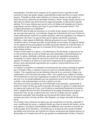 mansedumbre, el hombre ha de cooperar con los agentes divinos, haciendo en todo
momento lo mejor que pueda, aunque comprendiendo siempre que Dios es el gran Artífice
maestro. El hombre no debe sentir confianza en sí mismo; porque con ello agotaría su
fuerza de reserva y destruiría sus facultades mentales y físicas. Aunque fuesen puestos a un
lado todos los obreros que ahora llevan las cargas más pesadas, la obra de Dios seguirla
adelante. Por lo tanto, dejemos que nuestro celo en el trabajo esté templado por la razón y
suspendamos nuestros esfuerzos por hacer lo que el Señor solo puede realizar.* 355
La Iglesia Remanente no es Babilonia *
DURANTE años he dado mi testimonio en el sentido de que cuando se levantan personas
que aseveran tener gran luz, y sin embargo, abogan por la demolición de lo que el Señor ha
estado edificando por medio de sus agentes humanos, están muy engañados y no trabajan en
cooperación con Cristo. Los que aseveran que las iglesias adventistas constituyen
Babilonia, o parte alguna de Babilonia, deberían permanecer en casa. Deténganse y
consideren cuál es el mensaje que debe ser proclamado en este tiempo. En lugar de trabajar
con los agentes divinos para preparar un pueblo que pueda subsistir en el día del Señor, se
han colocado al lado de aquel que es el acusador de los hermanos, quien los acusa día y
noche delante de Dios....
Aunque existen males en la iglesia, y los habrá hasta el fin del mundo, la iglesia ha de ser
en estos postreros días luz para un mundo que está contaminado y desmoralizado por el
pecado. La iglesia, debilitada y deficiente, que necesita ser reprendida amonestada y
aconsejada, es el único objeto de esta tierras al cual Cristo conceda su consideración
suprema. El mundo es un taller en el cual, por la cooperación de los agentes humanos y
divinos, Jesús está haciendo experimentos por su gracia y misericordia divina en los
corazones humanos.
Los ángeles se asombran al contemplar la transformación del carácter realizada en aquellos
que se entregan a Dios, y expresan su gozo en cantos de arrobada alabanza a Dios y al
Cordero. Ven a aquellos que son por naturaleza hijos de la ira, convertirse y llegar a ser
colaboradores con Cristo para traer almas a Dios. Ven a aquellos que estaban en tinieblas
356 transformarse en luces que resplandecen en medio de la noche moral de esta generación
perversa. Los ven siendo preparados por una experiencia como la de Cristo para sufrir con
su Señor y más tarde participar con él de su gloria en el cielo.
Dios tiene en la tierra una iglesia que está ensalzando la ley pisoteada, y presentando al
mundo el Cordero de Dios que quita los pecados del mundo. La iglesia es la depositaria de
las riquezas de la gracia de Cristo, y por la iglesia se manifestará finalmente la revelación
final y completa del amor de Dios al mundo que ha de quedar iluminado por su gloria. La
oración de Cristo, de que su iglesia fuese una, como él y el Padre eran uno, quedará
finalmente contestada. Será concedida una rica porción del Espíritu Santo, y por su
constante provisión a los hijos de Dios, ellos llegarán a ser testigos del poder de Dios para
salvar.
En el mundo existe solamente una iglesia que esté actualmente en la brecha, reparando el
muro, reedificando las ruinas; y cualquier hombre que llame la atención del mundo y de las
otras iglesias a esta iglesia, denunciándola como Babilonia, hace una obra en armonía con
la del acusador de los hermanos. ¿ Es posible que se levanten de entre nosotros hombres
que hablen cosas perversas, que expresen los mismos sentimientos que Satanás quisiera ver
diseminados en el mundo acerca de los que guardan los mandamientos de Dios y tienen la
 