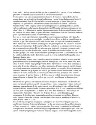 fe de Jesús? ¿No hay bastante trabajo que hacer para satisfacer vuestro celo en la obra de
presentar la verdad a aquellos que están en las tinieblas del error?
Como quienes han sido designados administradores de recursos y capacidades, habéis
estado dando una aplicación errónea a los bienes de vuestro Señor al diseminar el error. El
mundo entero está lleno de odio hacia los que proclaman que la ley de Dios está en
vigencia, y la iglesia leal a Jehová debe sostener un conflicto no común. "Porque no
tenemos lucha contra sangre y carne; sino contra principados, contra potestades, contra
señores del mundo, gobernadores de estas tinieblas 357 contra malicias espirituales en los
aires." (Efe. 6: 12.) Los que en sentido alguno se den cuenta de lo que significa esta guerra,
no volverán sus armas contra la iglesia militante, sino que con todas sus facultades lucharán
junto al pueblo de Dios contra la confederación del mal.
Los que se ponen a proclamar un mensaje bajo su propia responsabilidad individual, los
que, al par que aseveran ser enseñados y conducidos por Dios, se dedican especialmente a
derribar lo que Dios ha estado edificando durante años, no están haciendo la voluntad de
Dios. Sépase que estos hombres están de parte del gran engañador. No los creáis. Se están
aliando con los enemigos de Dios y la verdad. Se burlarán de la orden del ministerio como
de un sistema de sacerdocio. De los tales apartaos; no tengáis comunión con su mensaje,
por mucho que citen los Testimonios y traten de atrincherarse detrás de ellos. No los
recibáis; porque Dios no les ha encomendado que hagan esta obra. El resultado de una obra
tal será la incredulidad en los Testimonios, y en lo posible anularán la obra que he estado
haciendo durante años.
He dedicado casi toda mi vida a esta obra, pero con frecuencia mi carga ha sido agravada
por hombres que se levantaban a proclamar un mensaje que Dios no les, había dado. Esta
clase de malos obreros ha elegido porciones de los Testimonios y les ha dado un marco de
error, a fin de prestar influencia a sus falsos testimonios. Cuando queda de manifiesto que
su mensaje es un error, entonces los Testimonios puestos en compañía del error comparten
la misma condenación; y la gente del mundo, que no sabe que los Testimonios citados son
extractos de cartas particulares usadas sin consentimiento mío, presentan estos asuntos
como evidencia de que mi obra no es de Dios, ni de la verdad, sino una mentira. Los que
desacreditan así la obra de Dios tendrán que responder ante Dios de la obra que están
haciendo.
Dios tiene una iglesia, y ella tiene un ministerio designado divinamente. "Y él mismo dio
unos, ciertamente apóstoles; y 358 otros, profetas; y otros, evangelistas; y otros, pastores y
doctores; para perfección de los santos, para la obra del ministerio, para edificación del
cuerpo de Cristo; hasta que todos lleguemos a la unidad de la fe y del conocimiento del Hijo
de Dios, a un varón perfecto, a la medida de la edad de la plenitud de Cristo: que ya no
seamos niños fluctuantes y llevados por doquiera de todo viento de doctrina, por
estratagema de hombres que, para engañar, emplean con astucia los artificios del error:
antes siguiendo la verdad en amor, crezcamos en todas cosas en aquel que es la cabeza, a
saber, Cristo." (Efe. 4: 11-15.)
El Señor tiene sus agentes designados, y una iglesia que ha sobrevivido persecuciones,
conflictos y tinieblas. Jesús amó a la iglesia y se dio a sí mismo por ella, y él la restaurará,
refinará, ennoblecerá y elevará, para que subsista firmemente en medio de las influencias
corruptoras de este mundo. Hombres designados por Dios han sido escogidos para velar con
celoso cuidado y vigilante perseverancia, para que la iglesia no sea destruida por los malos
 