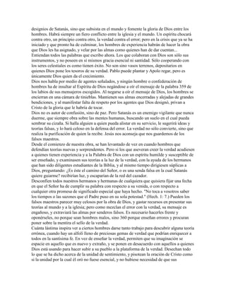 designios de Satanás, sino que subsista en el mundo y fomente la gloria de Dios entre los
hombres. Habrá siempre un fiero conflicto entre la iglesia y el mundo. Un espíritu chocará
contra otro, un principio contra otro, la verdad contra el error; pero en la crisis que ya se ha
iniciado y que pronto ha de culminar, los hombres de experiencia habrán de hacer la obra
que Dios les ha asignado, y velar por las almas como quienes han de dar cuentan...
Entiendan todos las palabras que escribo ahora. Los que colaboran con Dios son sólo sus
instrumentos, y no poseen en sí mismos gracia esencial ni santidad. Sólo cooperando con
los seres celestiales es como tienen éxito. No son sino vasos terrenos, depositarios en
quienes Dios pone los tesoros de su verdad. Pablo puede plantar y Apolo regar, pero es
únicamente Dios quien da el crecimiento.
Dios nos habla por medio de agentes señalados, y ningún hombre o confederación de
hombres ha de insultar al Espíritu de Dios negándose a oír el mensaje de la palabra 359 de
los labios de sus mensajeros escogidos. Al negarse a oír el mensaje de Dios, los hombres se
encierran en una cámara de tinieblas. Mantienen sus almas encerradas y alejadas de grandes
bendiciones, y al manifestar falta de respeto por los agentes que Dios designó, privan a
Cristo de la gloria que le habría de tocar.
Dios no es autor de confusión, sino de paz. Pero Satanás es un enemigo vigilante que nunca
duerme, que siempre obra sobre las mentes humanas, buscando un suelo en el cual pueda
sembrar su cizaña. Si halla alguien a quien pueda alistar en su servicio, le sugerirá ideas y
teorías falsas, y lo hará celoso en la defensa del error. La verdad no sólo convierte, sino que
realiza la purificación de quien la recibe. Jesús nos aconseja que nos guardemos de los
falsos maestros.
Desde el comienzo de nuestra obra, se han levantado de vez en cuando hombres que
defendían teorías nuevas y sorprendentes. Pero si los que aseveran creer la verdad acudiesen
a quienes tienen experiencia y a la Palabra de Dios con un espíritu humilde y susceptible de
ser enseñado, y examinasen sus teorías a la luz de la verdad, con la ayuda de los hermanos
que han sido diligentes estudiantes de la Biblia, y al mismo tiempo dirigiesen súplicas a
Dios, preguntando: ¿Es éste el camino del Señor, o es una senda falsa en la cual Satanás
quiere guiarme? recibirían luz, y escaparían de la red del cazador.
Desconfíen todos nuestros hermanos y hermanas de cualquiera que quisiera fijar una fecha
en que el Señor ha de cumplir su palabra con respecto a su venida, o con respecto a
cualquier otra promesa de significado especial que haya hecho. "No toca a vosotros saber
los tiempos o las sazones que el Padre puso en su sola potestad." (Hech. 1: 7.) Pueden los
falsos maestros parecer muy celosos por la obra de Dios, y gastar recursos en presentar sus
teorías al mundo y a la iglesia; pero como mezclan el error con la verdad, su mensaje es
engañoso, y extraviará las almas por senderos falsos. Es necesario hacerles frente y
oponérseles, no porque sean hombres malos, sino 360 porque enseñan errores y procuran
poner sobre la mentira el sello de la verdad.
Cuánta lástima inspira ver a ciertos hombres darse tanto trabajo para descubrir alguna teoría
errónea, cuando hay un alfolí lleno de preciosas gemas de verdad que podrían enriquecer a
todos en la santísima fe. En vez de enseñar la verdad, permiten que su imaginación se
espacie en aquello que es nuevo y extraño, y se ponen en desacuerdo con aquellos a quienes
Dios está usando para hacer subir a su pueblo a la plataforma de la verdad. Desechan todo
lo que se ha dicho acerca de la unidad de sentimiento, y pisotean la oración de Cristo como
si la unidad por la cual él oró no fuese esencial, y no hubiese necesidad de que sus
 