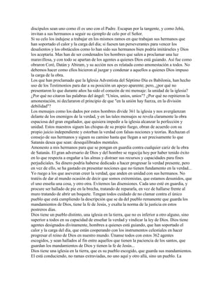 discípulos sean uno como él es uno con el Padre. Escapan por la tangente, y como Jehú,
invitan a sus hermanos a seguir su ejemplo de celo por el Señor.
Si su celo los indujese a trabajar en los mismos ramos en que trabajan sus hermanos que
han soportado el calor y la carga del día; si fuesen tan perseverantes para vencer los
desalientos y los obstáculos como lo han sido sus hermanos bien podría imitárseles y Dios
los aceptaría. Mas han de ser condenados los hombres que salen a proclamar una luz
maravillosa, y con todo se apartan de los agentes a quienes Dios está guiando. Así fue como
obraron Coré, Datán y Abiram, y su acción nos es relatada como amonestación a todos. No
debemos hacer como ellos hicieron al juzgar y condenar a aquellos a quienes Dios impuso
la carga de la obra.
Los que han proclamado que la Iglesia Adventista del Séptimo Día es Babilonia, han hecho
uso de los Testimonios para dar a su posición un apoyo aparente; pero, ¿por qué no
presentaron lo que durante años ha sido el corazón de mi mensaje: la unidad de la iglesia?
¿Por qué no citaron las palabras del ángel: "Uníos, uníos, uníos"? ¿Por qué no repitieron la
amonestación, ni declararon el principio de que "en la unión hay fuerza, en la división
debilidad"?
Los mensajes como los dados por estos hombres divide 361 la iglesia y nos avergüenzan
delante de los enemigos de la verdad, y en las tales mensajes se revela claramente la obra
espaciosa del gran engañador, que quisiera impedir a la iglesia alcanzar la perfección y
unidad. Estos maestros siguen las chispas de su propio fuego, obran de acuerdo con su
propio juicio independiente y estorban la verdad con falsas nociones y teorías. Rechazan el
consejo de sus hermanos y siguen su camino hasta que llegan a ser precisamente lo que
Satanás desea que sean: desequilibrados mentales.
Amonesto a mis hermanos para que se pongan en guardia contra cualquier cariz de la obra
de Satanás. El gran adversario de Dios y del hombre se regocija hoy por haber tenido éxito
en lo que respecta a engañar a las almas y distraer sus recursos y capacidades para fines
perjudiciales. Su dinero podría haberse dedicado a hacer progresar la verdad presente, pero
en vez de ello, se ha gastado en presentar nociones que no tienen fundamento en la verdad...
Yo ruego a los que aseveran creer la verdad, que anden en unidad con sus hermanos. No
tratéis de dar al mundo ocasión de decir que somos extremistas, que estamos desunidos, que
el uno enseña una cosa, y otro otra. Evitemos las disensiones. Cada uno esté en guardia, y
procure ser hallado de pie en la brecha, tratando de repararla, en vez de hallarse frente al
muro tratando de abrir un boquete. Tengan todos cuidado de no clamar contra el único
pueblo que está cumpliendo la descripción que se da del pueblo remanente que guarda los
mandamientos de Dios, tiene la fe de Jesús, y exalta la norma de la justicia en estos
postreros días.
Dios tiene un pueblo distinto, una iglesia en la tierra, que no es inferior a otro alguno, sino
superior a todos en su capacidad de enseñar la verdad y vindicar la ley de Dios. Dios tiene
agentes designados divinamente, hombres a quienes está guiando, que han soportado el
calor y la carga del día, que están cooperando con los instrumentos celestiales en hacer
progresar el reino de Dios en nuestro mundo. Únanse todos con estos 362 agentes
escogidos, y sean hallados al fin entre aquellos que tienen la paciencia de los santos, que
guardan los mandamientos de Dios y tienen la fe de Jesús...
Dios tiene una iglesia en la tierra, que es su pueblo escogido, que guarda sus mandamientos.
El está conduciendo, no ramas extraviadas, no uno aquí y otro allá, sino un pueblo. La
 
