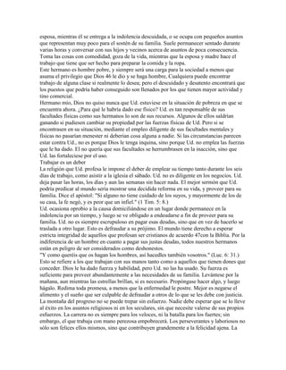 esposa, mientras él se entrega a la indolencia descuidada, o se ocupa con pequeños asuntos
que representan muy poco para el sostén de su familia. Suele permanecer sentado durante
varias horas y conversar con sus hijos y vecinos acerca de asuntos de poca consecuencia.
Toma las cosas con comodidad, goza de la vida, mientras que la esposa y madre hace el
trabajo que tiene que ser hecho para preparar la comida y la ropa.
Este hermano es hombre pobre, y siempre será una carga para la sociedad a menos que
asuma el privilegio que Dios 46 le dio y se haga hombre, Cualquiera puede encontrar
trabajo de alguna clase si realmente lo desea; pero el descuidado y desatento encontrará que
los puestos que podría haber conseguido son llenados por los que tienen mayor actividad y
tino comercial.
Hermano mío, Dios no quiso nunca que Ud. estuviese en la situación de pobreza en que se
encuentra ahora. ¿Para qué le habría dado ese físico? Ud. es tan responsable de sus
facultades físicas como sus hermanos lo son de sus recursos. Algunos de ellos saldrían
ganando si pudiesen cambiar su propiedad por las fuerzas físicas de Ud. Pero si se
encontrasen en su situación, mediante el empleo diligente de sus facultades mentales y
físicas no pasarían menester ni deberían cosa alguna a nadie. Si las circunstancias parecen
estar contra Ud., no es porque Dios le tenga inquina, sino porque Ud. no emplea las fuerzas
que le ha dado. El no quería que sus facultades se herrumbrasen en la inacción, sino que
Ud. las fortaleciese por el uso.
Trabajar es un deber
La religión que Ud. profesa le impone el deber de emplear su tiempo tanto durante los seis
días de trabajo, como asistir a la iglesia el sábado. Ud. no es diligente en los negocios. Ud.
deja pasar las horas, los días y aun las semanas sin hacer nada. El mejor sermón que Ud.
podría predicar al mundo sería mostrar una decidida reforma en su vida, y proveer para su
familia. Dice el apóstol: "Si alguno no tiene cuidado de los suyos, y mayormente de los de
su casa, la fe negó, y es peor que un infiel." (1 Tim. 5: 8.)
Ud. ocasiona oprobio a la causa domiciliándose en un lugar donde permanece en la
indolencia por un tiempo, y luego se ve obligado a endeudarse a fin de proveer para su
familia. Ud. no es siempre escrupuloso en pagar esas deudas, sino que en vez de hacerlo se
traslada a otro lugar. Esto es defraudar a su prójimo. El mundo tiene derecho a esperar
estricta integridad de aquellos que profesan ser cristianos de acuerdo 47con la Biblia. Por la
indiferencia de un hombre en cuanto a pagar sus justas deudas, todos nuestros hermanos
están en peligro de ser considerados como deshonestos.
"Y como queréis que os hagan los hombres, así hacedles también vosotros." (Luc. 6: 31.)
Esto se refiere a los que trabajan con sus manos tanto como a aquellos que tienen dones que
conceder. Dios le ha dado fuerza y habilidad, pero Ud. no las ha usado. Su fuerza es
suficiente para proveer abundantemente a las necesidades de su familia. Levántese por la
mañana, aun mientras las estrellas brillan, si es necesario. Propóngase hacer algo, y luego
hágalo. Redima toda promesa, a menos que la enfermedad le postre. Mejor es negarse el
alimento y el sueño que ser culpable de defraudar a otros de lo que se les debe con justicia.
La montaña del progreso no se puede trepar sin esfuerzo. Nadie debe esperar que se lo lleve
al éxito en los asuntos religiosos ni en los seculares, sin que necesite valerse de sus propios
esfuerzos. La carrera no es siempre para los veloces, ni la batalla para los fuertes; sin
embargo, el que trabaja con mano perezosa empobrecerá. Los perseverantes y laboriosos no
sólo son felices ellos mismos, sino que contribuyen grandemente a la felicidad ajena. La
 