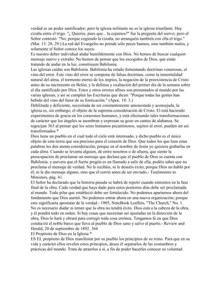 verdad es un poder santificador; pero la iglesia militante no es la iglesia triunfante. Hay
cizaña entre el trigo. "¿ Quieres, pues que... la cojamos?" fue la pregunta del siervo; pero el
Señor contestó: "No; porque cogiendo la cizaña, no arranquéis también con ella el trigo."
(Mat. 13: 28, 29.) La red del Evangelio no prende sólo peces buenos, sino también malos, y
solamente el Señor conoce los suyos.
Es nuestro deber individual andar humildemente con Dios. No hemos de buscar cualquier
mensaje nuevo y extraño. No hemos de pensar que los escogidos de Dios, que están
tratando de andar en la luz, constituyen Babilonia.
Las iglesias caídas son Babilonia. Babilonia ha estado fomentando doctrinas venenosas, el
vino del error. Este vino del error se compone de falsas doctrinas, como la inmortalidad
natural del alma, el tormento eterno de los impíos, la negación de la preexistencia de Cristo
antes de su nacimiento en Belén, y la defensa y exaltación del primer día de la semana sobre
el día santificado por Dios. Estos y otros errores afines son presentados al mundo por las
varias iglesias, y así se cumplen las Escrituras que dicen: "Porque todas las gentes han
bebido del vino del furor de su fornicación." (Apoc. 18: 3.)
Debilitada y deficiente, necesitada de ser constantemente amonestada y aconsejada, la
iglesia es, sin embargo, el objeto de la suprema consideración de Cristo. El está haciendo
experimentos de gracia en los corazones humanos, y está efectuando tales transformaciones
de carácter que los ángeles se asombran y expresan su gozo en cantos de alabanza. Se
regocijan 363 al pensar que los seres humanos pecaminosos, sujetos al error, pueden ser así
transformados.*
Dios tiene un pueblo en el cual todo el cielo está interesado, y dicho pueblo es el único
objeto de esta tierra que sea precioso para el corazón de Dios. Que todos los que leen estas
palabras les den atenta consideración; porque en el nombre de Jesús yo quisiera grabarlas en
cada alma. Cuando se levanta alguien, de entre nosotros o de afuera, que siente la
preocupación de proclamar un mensaje que declara que el pueblo de Dios se cuenta con
Babilonia, y asevera que el fuerte pregón es un llamado a salir de ella, podéis saber que no
proclama el mensaje de verdad. No le recibáis, ni le deseéis éxito; porque Dios no habló por
él, ni le dio mensaje alguno, sino que él corrió antes de ser enviado.- Testimonies to
Ministers, pág. 41.
El Señor ha declarado que la historia pasada se habrá de repetir cuando entremos en la fase
final de la obra. Cada verdad que haya dado para estos postreros días debe ser proclamada
al mundo. Todo pilar que estableció debe ser fortalecido. No podemos apartarnos ahora del
fundamento que Dios asentó. No podemos entrar ahora en una nueva organización; porque
esto significaría apostatar de la verdad.- 1905, NoteBook Leaflets, "The Church," No. 1.
No es necesario dudar ni temer que la obra no tendrá éxito. Dios está a la cabeza de la obra,
y él pondrá todo en orden. Si hay cosas que necesitan ser ajustadas en la dirección de la
obra, Dios lo hará y obrará para corregir toda cosa errónea. Tengamos fe en que Dios
conducirá el noble barco que lleva al pueblo de Dios sano y salvo al puerto.- Review and
Herald, 20 de septiembre de 1892. 364
El Propósito de Dios en la Iglesia *
ES EL propósito de Dios manifestar por su pueblo los principios de su reino. Para que en su
vida y carácter ellos revelen estos principios, desea él separarlos de las costumbres y
prácticas del mundo. Trata de atraerlos a sí, a fin de poder hacerles conocer su voluntad.
 