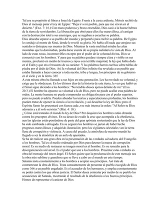 Tal era su propósito al librar a Israel de Egipto. Frente a la zarza ardiente, Moisés recibió de
Dios el mensaje parar el rey de Egipto: "Deja ir a mi pueblo, para que me sirvan en el
desierto." (Exo. 7: 16.) Con mano poderosa y brazo extendido, Dios sacó a la hueste hebrea
de la tierra de servidumbre. La liberación que obró para ellos fue maravillosa, al castigar
con la destrucción total a sus enemigos, que se negaban a escuchar su palabra.
Dios deseaba separar a su pueblo del mundo y prepararlo para recibir su palabra. De Egipto
lo condujo al monte de Sinaí, donde le reveló su gloria. No había allí nada que atrajese sus
sentidos o distrajese sus mentes de Dios. Mientras la vasta multitud miraba las altas
montañas que la dominaban, podía darse cuenta de su propia nulidad a la vista de Dios. Al
lado de estas rocas, inconmovibles excepto por el poder de la voluntad divina, Dios se
comunicó con los hombres. Y para que su palabra quedase siempre clara y visible en sus
mentes, proclamó en medio de truenos y rayos con terrible majestad, la ley que había dado
en el Edén y que era el trasunto de su carácter. Y las palabras fueron escritas sobre tablas de
piedra por el dedo de Dios. Así la voluntad del Dios infinito fue revelada a un pueblo que
estaba llamado a hacer conocer a toda nación, tribu y lengua, los principios de su gobierno
en el cielo y en la tierra. 365
A esta misma obra ha llamado a sus hijos en esta generación. Les ha revelado su voluntad, y
exige que le obedezcan. En los últimos días de la historia de esta tierra, la voz que habló en
el Sinaí sigue diciendo a los hombres: "No tendrás dioses ajenos delante de mí." (Exo.
20:3.) El hombre ha opuesto su voluntad a la de Dios, pero no puede acallar esta palabra de
orden. La mente humana no puede comprender su obligación para con el poder superior,
pero no puede evadirla. Pueden abundar las teorías y especulaciones profundas, los hombres
pueden tratar de oponer la ciencia a la revelación, y así desechar la ley de Dios; pero el
Espíritu Santo les presentará con fuerza cada ,vez más intensa la orden: "Al Señor tu Dios
adorarás y a él solo servirás." (Mat. 4: 10.)
¿ Cómo está tratando el mundo la ley de Dios? Por doquiera los hombres están obrando
contra los preceptos divinos. En su deseo de evadir la cruz que acompaña a la obediencia,
aun las iglesias están poniéndose de parte del gran apóstata sosteniendo que la ley de Dios
ha sido cambiada o abrogada. En su ceguera los hombres se jactan de haber hecho
progresos maravillosos y adquirido ilustración; pero los vigilantes celestiales ven la tierra
llena de corrupción y violencia. A causa del pecado, la atmósfera de nuestro mundo ha
llegado a ser la atmósfera de un asilo de apestados.
Se ha de realizar una gran obra en la presentación de las verdades salvadores del Evangelio
a los hombres. Tal es el medio ordenado por Dios para detener la marea de corrupción
moral. Es su medio de restaurar su imagen moral en el hombre. Es su remedio para la
desorganización universal. Es el poder que une a los hombres. Presentar estas verdades es
obra del mensaje del tercer ángel. El Señor quiere que la proclamación de este mensaje sea
la obra más sublime y grandiosa que se lleve a cabo en el mundo en este tiempo.
Satanás insta constantemente a los hombres a aceptar sus principios. Así trata de
contrarrestar la obra de Dios. Trata constantemente de presentar al pueblo escogido de Dios
como 366 a un pueblo engañado. Es el acusador de los hermanos, y emplea constantemente
su poder contra los que obran justicia. El Señor desea contestar por medio de su pueblo las
acusaciones de Satanás, mostrando el resultado de la obediencia a los buenos principios.
Hemos de representar el carácter de Dios
 