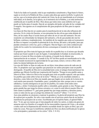 Toda la luz dada en lo pasado, toda la que resplandece actualmente y llega hasta lo futuro,
según se revela en la Palabra de Dios, es para cada alma que quiera recibirla. La gloria de
esa luz, que es la misma gloria del carácter de Cristo, ha de ser manifestada en el cristiano
individual, en la familia, en la iglesia, en el ministerio de la Palabra, y en toda institución
establecida por el pueblo de Dios. Dios desea que todos éstos sean símbolos de lo que
puede ser hecho para el mundo. Han de ser ejemplos del poder salvador de las verdades del
Evangelio. Son agentes en el cumplimiento del gran propósito de Dios para la especie
humana.
Los hijos de Dios han de ser canales para la manifestación de la más alta influencia del
universo. En la visión de Zacarías, se nos presentan las dos olivas que están delante de
Dios, de las cuales fluye el aceite áureo por tubos de oro al vaso del santuario. De este
recipiente son alimentadas las lámparas del santuario, a fin de que puedan dar una luz
brillante, continua y resplandeciente. Así también de los ungidos que están en la presencia
de Dios se imparte a su pueblo la plenitud de la luz divina, del amor y del poder, para que
puedan comunicar a otros luz, gozo y refrigerio. Han de llegar a ser como conductos por
medio de los cuales los instrumentos divinos comuniquen al mundo la ola del amor de
Dios.
El propósito que Dios trata de lograr por medio de su pueblo hoy es el mismo que deseaba
realizar por Israel cuando lo sacó de Egipto. Contemplando la bondad, la misericordia, la
justicia y el amor de Dios revelados en la iglesia, el mundo ha de obtener una
representación de su carácter. Y cuando la ley 367 de Dios quede así manifestada en la vida,
aun el mundo reconocerá la superioridad de los que aman, temen y sirven a Dios sobre
todos los demás habitantes de la tierra.
Los ojos del Señor se fijan en cada uno de sus hijos; tiene planes acerca de cada uno de
ellos. Es propósito suyo que aquellos que practican sus santos preceptos sean un pueblo
distinguido. Al pueblo de Dios de la actualidad tanto como al antiguo Israel pertenecen las
palabras que Moisés Escribió por inspiración del Espíritu: "Porque tú eres pueblo santo a
Jehová tu Dios: Jehová tu Dios te ha escogido para serle un pueblo especial, más que todos
los pueblos que están sobre la haz de la tierra." "Mirad, yo os he enseñado estatutos y
derechos, como Jehová mi Dios me mandó, para que hagáis así en medio de la tierra en la
cual entráis para poseerla. Guardadlos, pues, y ponedlos por obra: porque esta es vuestra
sabiduría y vuestra inteligencia en ojos de los pueblos, los cuales oirán todos estos
estatutos, y dirán: Ciertamente pueblo sabio y entendido, gente grande es ésta. Porque ¿qué
gente grande hay que tenga los dioses cercanos a sí, como lo está Jehová nuestro Dios en
todo cuanto le pedimos? Y ¿qué gente grande hay que tenga estatutos y derechos justos,
como es toda esta ley que yo pongo hoy delante de vosotros?" (Deut. 7: 6; 4:5-8.)
Aun estas palabras no alcanzan a expresar la grandeza y la gloria del propósito que Dios ha
de realizar por su pueblo. No sólo a este mundo sino al universo entero han de ser hechos
manifiesta los principios de su reino. Escribiendo por el Espíritu Santo, el apóstol Pablo
dice: "A mí, que soy menos que el más pequeño de todos los santos, es dada esta gracia de
anunciar entre los Gentiles el evangelio de las inescrutables riquezas de Cristo, y de aclarar
a todos cuál sea la dispensación del misterio escondido desde los siglos en Dios, que crió
todas las cosas. Para que la multiforme sabiduría de Dios sea ahora notificada por la iglesia
a los principados y potestades en los cielos." (Efe. 3: 8-10.)
 
